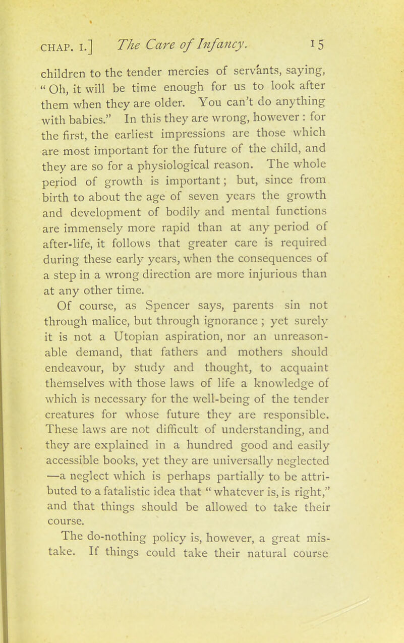 children to the tender mercies of servants, saying, “ Oh, it will be time enough for us to look after them when they are older. You can’t do anything with babies.” In this they are wrong, however : for the first, the earliest impressions are those which are most important for the future of the child, and they are so for a physiological reason. The whole period of growth is important; but, since from birth to about the age of seven years the growth and development of bodily and mental functions are immensely more rapid than at any period of after-life, it follows that greater care is required during these early years, when the consequences of a step in a wrong direction are more injurious than at any other time. Of course, as Spencer says, parents sin not through malice, but through ignorance ; yet surely it is not a Utopian aspiration, nor an unreason- able demand, that fathers and mothers should endeavour, by study and thought, to acquaint themselves with those laws of life a knowdedge of which is necessary for the well-being of the tender creatures for whose future they are responsible. These laws are not difficult of understanding, and they are explained in a hundred good and easily accessible books, yet they are universally neglected —a neglect which is perhaps partially to be attri- buted to a fatalistic idea that “ whatever is, is right,” and that things should be allowed to take their course. The do-nothing policy is, however, a great mis- take. If things could take their natural course