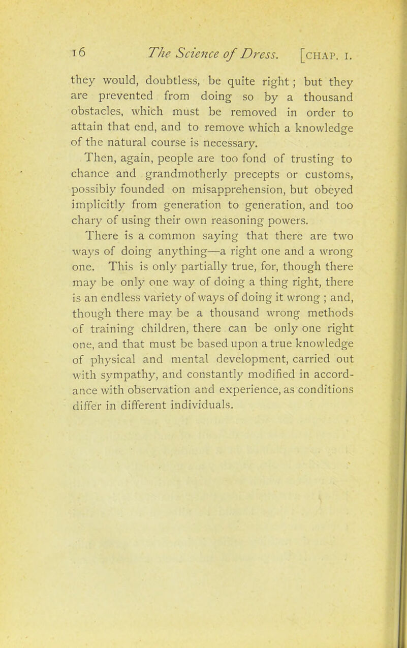 they would, doubtless, be quite right; but they are prevented from doing so by a thousand obstacles, which must be removed in order to attain that end, and to remove which a knowledge of the natural course is necessary. Then, again, people are too fond of trusting to chance and grandmotherly precepts or customs, possibly founded on misapprehension, but obeyed implicitly from generation to generation, and too chary of using their own reasoning powers. There is a common saying that there are two ways of doing anything—a right one and a wrong one. This is only partially true, for, though there may be only one way of doing a thing right, there is an endless variety of ways of doing it wrong ; and, though there may be a thousand wrong methods of training children, there can be only one right one, and that must be based upon a true knowledge of physical and mental development, carried out with sympathy, and constantly modified in accord- ance with observation and experience, as conditions differ in different individuals.