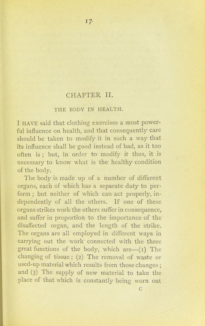 17- CHAPTER II. THE BODY IN HEALTH. I HAVE said that clothing exercises a most power- ful influence on health, and that consequently care should be taken to modify it in such a way that its influence shall be good instead of bad, as it too often is ; but, in order to modify it thus, it is necessary to know what is the healthy condition of the body. The body is made up of a number of different organs, each of which has a separate duty to per- form ; but neither of which can act properly, in- dependently of all the others. If one of these organs strikes work the others suffer in consequence, and suffer in proportion to the importance of the disaffected organ, and the length of the strike. The organs are all employed in different ways in carrying out the work connected with the three great functions of the body, which are—(i) The changing of tissue ; (2) The removal of waste or used-up material which results from those changes ; and (3) The supply of new material to take the place of that which is constantly being worn out C