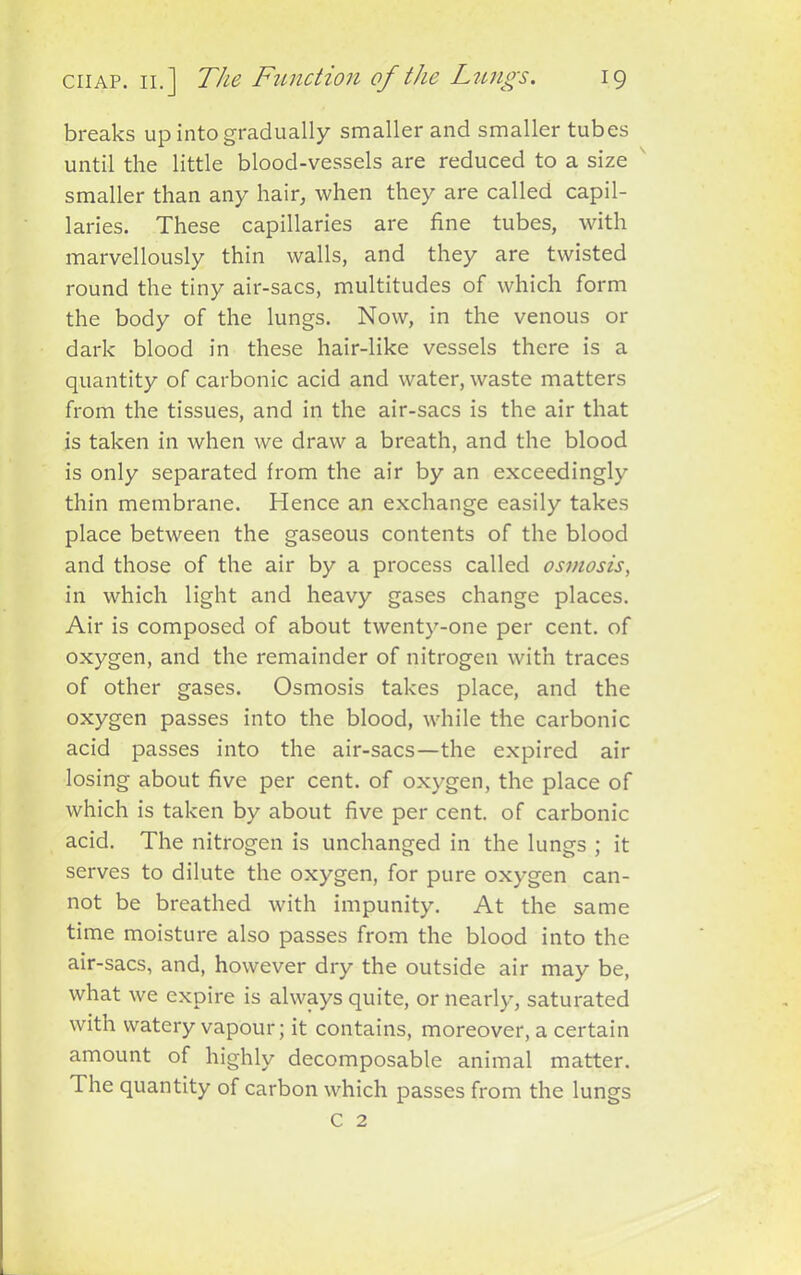 breaks up into gradually smaller and smaller tubes until the little blood-vessels are reduced to a size smaller than any hair, when they are called capil- laries. These capillaries are fine tubes, with marvellously thin walls, and they are twisted round the tiny air-sacs, multitudes of which form the body of the lungs. Now, in the venous or dark blood in these hair-like vessels there is a quantity of carbonic acid and water, waste matters from the tissues, and in the air-sacs is the air that is taken in when we draw a breath, and the blood is only separated from the air by an exceedingly thin membrane. Hence an exchange easily takes place between the gaseous contents of the blood and those of the air by a process called osmosis, in which light and heavy gases change places. Air is composed of about twenty-one per cent, of oxygen, and the remainder of nitrogen with traces of other gases. Osmosis takes place, and the oxygen passes into the blood, while the carbonic acid passes into the air-sacs—the expired air losing about five per cent, of oxygen, the place of which is taken by about five per cent, of carbonic acid. The nitrogen is unchanged in the lungs ; it serves to dilute the oxygen, for pure oxygen can- not be breathed with impunity. At the same time moisture also passes from the blood into the air-sacs, and, however dry the outside air may be, what we expire is always quite, or nearly, saturated with watery vapour; it contains, moreover, a certain amount of highly decomposable animal matter. The quantity of carbon which passes from the lungs C 2