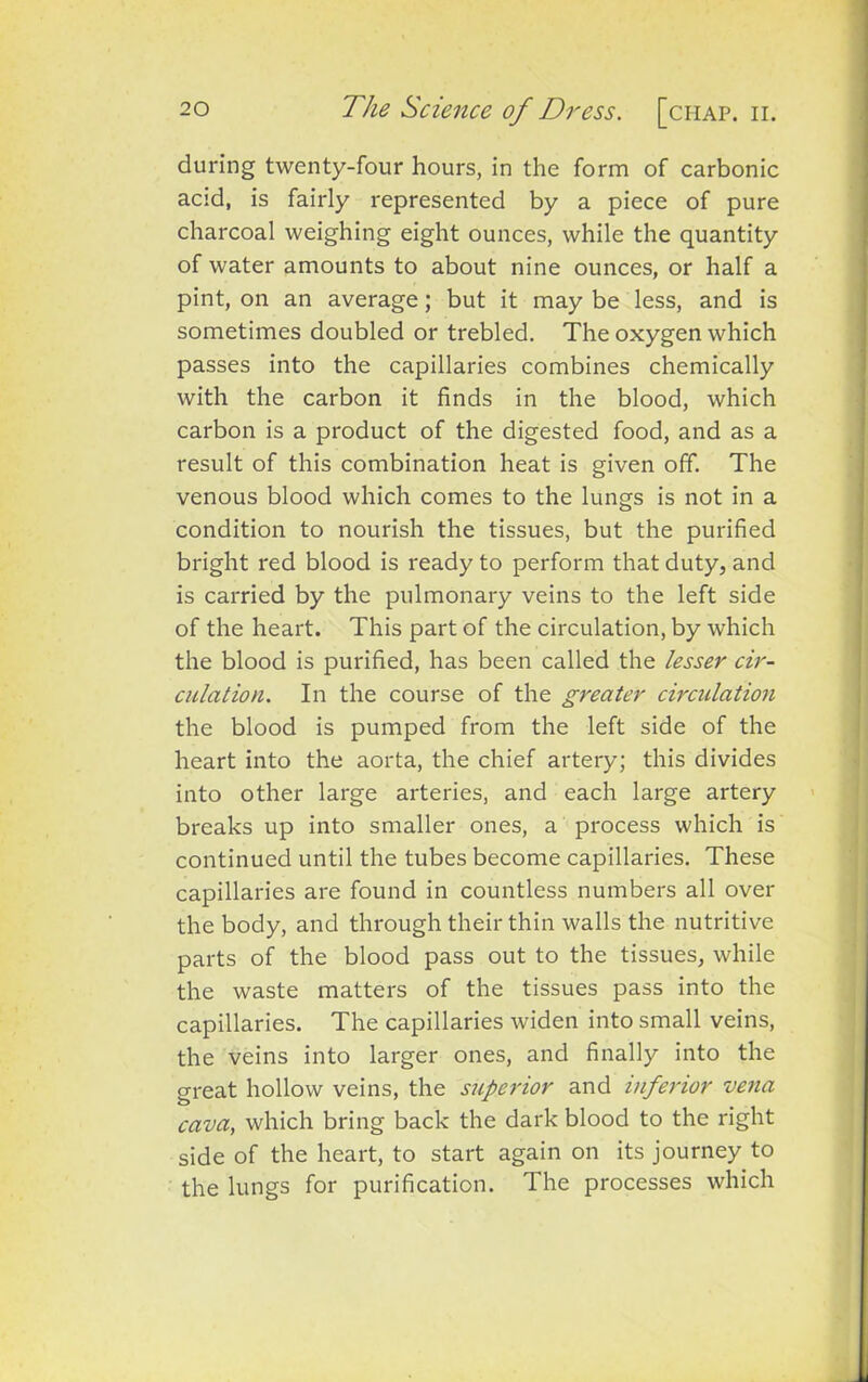 during twenty-four hours, in the form of carbonic acid, is fairly represented by a piece of pure charcoal weighing eight ounces, while the quantity of water amounts to about nine ounces, or half a pint, on an average; but it may be less, and is sometimes doubled or trebled. The oxygen which passes into the capillaries combines chemically with the carbon it finds in the blood, which carbon is a product of the digested food, and as a result of this combination heat is given off. The venous blood which comes to the lungs is not in a condition to nourish the tissues, but the purified bright red blood is ready to perform that duty, and is carried by the pulmonary veins to the left side of the heart. This part of the circulation, by which the blood is purified, has been called the lesser cir- culation. In the course of the greater circulation the blood is pumped from the left side of the heart into the aorta, the chief artery; this divides into other large arteries, and each large artery breaks up into smaller ones, a process which is continued until the tubes become capillaries. These capillaries are found in countless numbers all over the body, and through their thin walls the nutritive parts of the blood pass out to the tissues, while the waste matters of the tissues pass into the capillaries. The capillaries widen into small veins, the veins into larger ones, and finally into the great hollow veins, the superior and inferior vena cava, which bring back the dark blood to the right side of the heart, to start again on its journey to the lungs for purification. The processes which