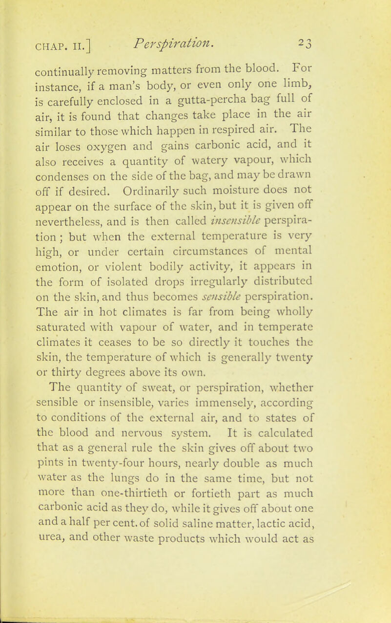 continually removing matters from the blood. For instance, if a man’s body, or even only one limb, is carefully enclosed in a gutta-percha bag full of air, it is found that changes take place in the air similar to those which happen in respired air. The air loses oxygen and gains carbonic acid, and it also receives a quantity of watery vapour, which condenses on the side of the bag, and may be drawn off if desired. Ordinarily such moisture does not appear on the surface of the skin, but it is given off nevertheless, and is then called insensible perspira- tion ; but when the external temperature is very high, or under certain circumstances of mental emotion, or violent bodily activity, it appears in the form of isolated drops irregularly distributed on the skin, and thus becomes sensible perspiration. The air in hot climates is far from being wholly saturated with vapour of water, and in temperate climates it ceases to be so directly it touches the skin, the temperature of which is generally twenty or thirty degrees above its own. The quantity of sweat, or perspiration, whether sensible or insensible, varies immensely, according to conditions of the external air, and to states of the blood and nervous system. It is calculated that as a general rule the skin gives off about two pints in twenty-four hours, nearly double as much water as the lungs do in the same time, but not more than one-thirtieth or fortieth part as much carbonic acid as they do, while it gives off about one and a half per cent, of solid saline matter, lactic acid, urea, and other waste products which would act as