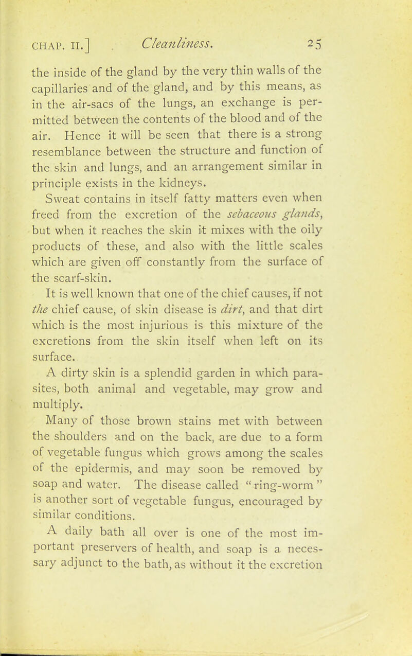 the inside of the gland by the very thin walls of the capillaries and of the gland, and by this means, as in the air-sacs of the lungs, an exchange is per- mitted between the contents of the blood and of the air. Hence it will be seen that there is a strong resemblance between the structure and function of the skin and lungs, and an arrangement similar in principle exists in the kidneys. Sweat contains in itself fatty matters even when freed from the excretion of the sebaceous glands, but when it reaches the skin it mixes with the oily products of these, and also with the little scales which are given off constantly from the surface of the scarf-skin. It is well known that one of the chief causes, if not the chief cause, of skin disease is dirt, and that dirt which is the most injurious is this mixture of the excretions from the skin itself when left on its surface. A dirty skin is a splendid garden in which para- sites, both animal and vegetable, may grow and multiply. Many of those brown stains met with between the shoulders and on the back, are due to a form of vegetable fungus which grows among the scales of the epidermis, and may soon be removed by soap and water. The disease called “ ring-worm ” is another sort of vegetable fungus, encouraged by similar conditions. A daily bath all over is one of the most im- portant preservers of health, and soap is a neces- sary adjunct to the bath, as without it the excretion