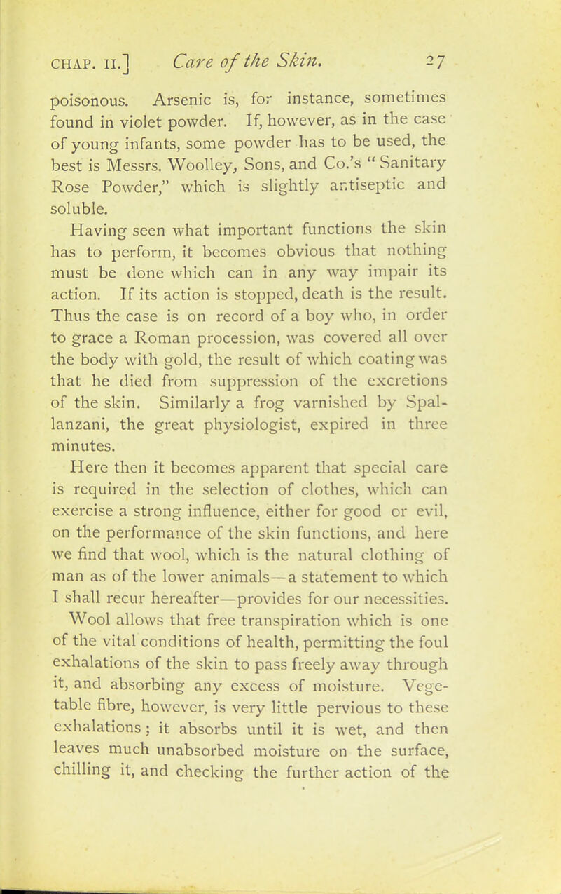 poisonous. Arsenic is, for instance, sometimes found in violet powder. If, however, as in the case of young infants, some powder has to be used, the best is Messrs. Woolley, Sons, and Co.’s “ Sanitary Rose Powder,” which is slightly antiseptic and soluble. Having seen what important functions the skin has to perform, it becomes obvious that nothing must be done which can in any way impair its action. If its action is stopped, death is the result. Thus the case is on record of a boy who, in order to grace a Roman procession, was covered all over the body with gold, the result of which coating was that he died from suppression of the excretions of the skin. Similarly a frog varnished by Spal- lanzani, the great physiologist, expired in three minutes. Here then it becomes apparent that special care is required in the selection of clothes, which can exercise a strong influence, either for good or evil, on the performance of the skin functions, and here we find that wool, which is the natural clothing of man as of the lower animals—a statement to which I shall recur hereafter—provides for our necessities. Wool allows that free transpiration which is one of the vital conditions of health, permitting the foul exhalations of the skin to pass freely away through it, and absorbing any excess of moisture. Vege- table fibre, however, is very little pervious to these exhalations; it absorbs until it is wet, and then leaves much unabsorbed moisture on the surface, chilling it, and checking the further action of the