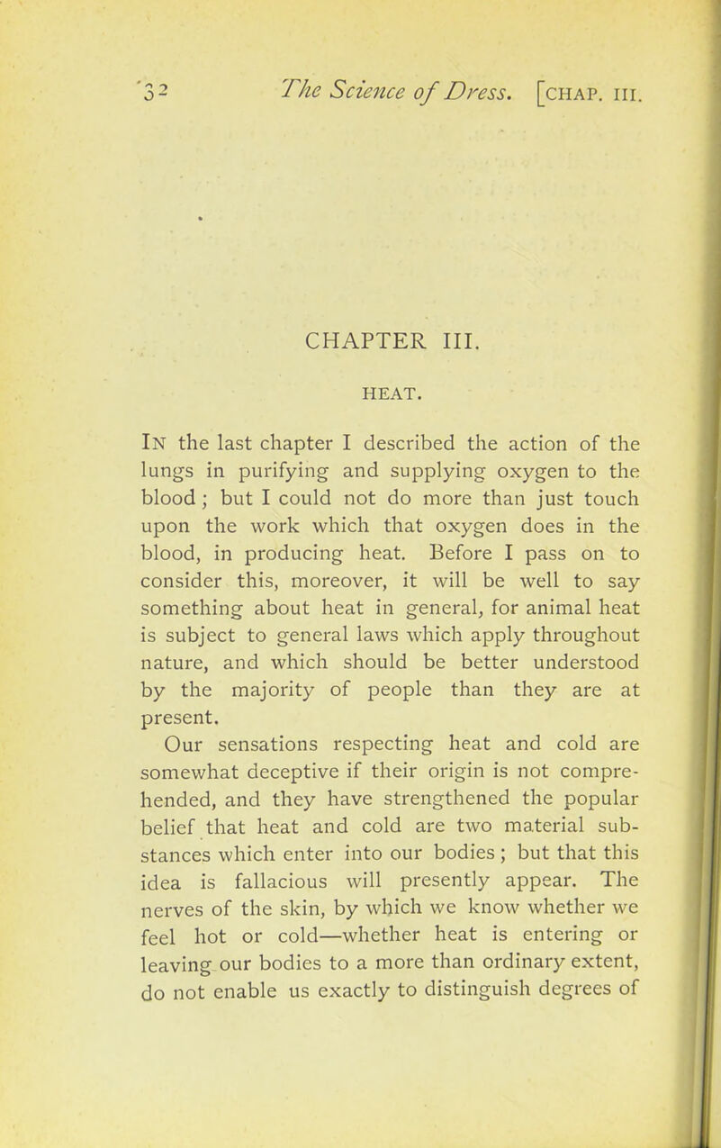 CHAPTER III. HEAT. In the last chapter I described the action of the lungs in purifying and supplying oxygen to the blood ; but I could not do more than just touch upon the work which that oxygen does in the blood, in producing heat. Before I pass on to consider this, moreover, it will be well to say something about heat in general, for animal heat is subject to general laws which apply throughout nature, and which should be better understood by the majority of people than they are at present. Our sensations respecting heat and cold are somewhat deceptive if their origin is not compre- hended, and they have strengthened the popular belief that heat and cold are two material sub- stances which enter into our bodies ; but that this idea is fallacious will presently appear. The nerves of the skin, by which we know whether we feel hot or cold—whether heat is entering or leaving our bodies to a more than ordinary extent, do not enable us exactly to distinguish degrees of