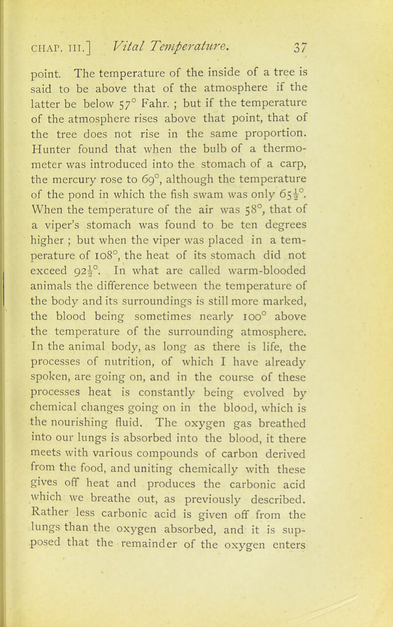 point. The temperature of the inside of a tree is said to be above that of the atmosphere if the latter be below 570 Fahr. ; but if the temperature of the atmosphere rises above that point, that of the tree does not rise in the same proportion. Hunter found that when the bulb of a thermo- meter was introduced into the stomach of a carp, the mercury rose to 69°, although the temperature of the pond in which the fish swam was only 65i°. When the temperature of the air was 58°, that of a viper’s stomach was found to be ten degrees higher; but when the viper was placed in a tem- perature of 1080, the heat of its stomach did not exceed 92i°. In what are called warm-blooded animals the difference between the temperature of the body and its surroundings is still more marked, the blood being sometimes nearly ioo° above the temperature of the surrounding atmosphere. In the animal body, as long as there is life, the processes of nutrition, of which I have already spoken, are going on, and in the course of these processes heat is constantly being evolved by chemical changes going on in the blood, which is the nourishing fluid. The oxygen gas breathed into our lungs is absorbed into the blood, it there meets with various compounds of carbon derived from the food, and uniting chemically with these gives off heat and produces the carbonic acid which we breathe out, as previously described. Rather less carbonic acid is given off from the lungs than the oxygen absorbed, and it is sup- posed that the remainder of the oxygen enters