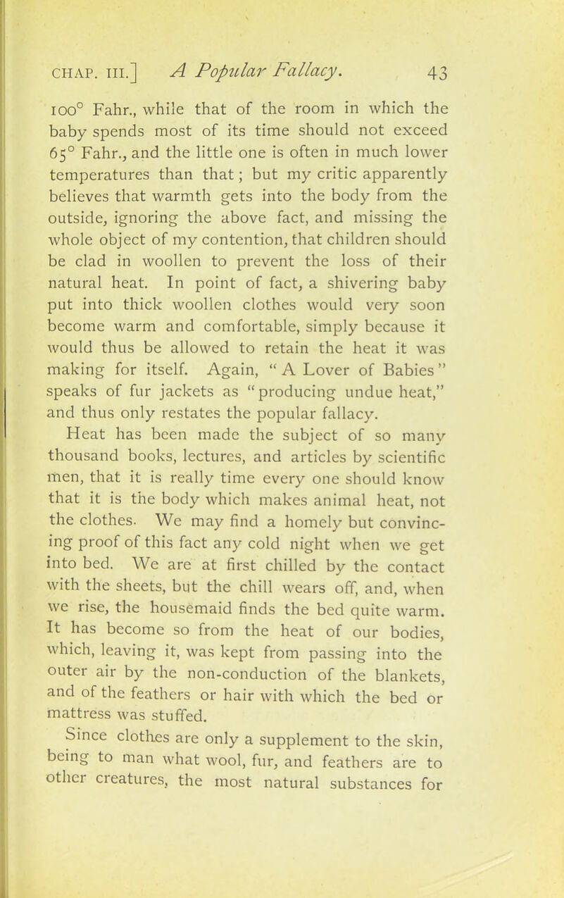 ioo° Fahr., while that of the room in which the baby spends most of its time should not exceed 65° Fahr., and the little one is often in much lower temperatures than that; but my critic apparently believes that warmth gets into the body from the outside, ignoring the above fact, and missing the whole object of my contention, that children should be clad in woollen to prevent the loss of their natural heat. In point of fact, a shivering baby put into thick woollen clothes would very soon become warm and comfortable, simply because it would thus be allowed to retain the heat it was making for itself. Again, “ A Lover of Babies ” speaks of fur jackets as “producing undue heat,” and thus only restates the popular fallacy. Heat has been made the subject of so many thousand books, lectures, and articles by scientific men, that it is really time every one should know that it is the body which makes animal heat, not the clothes. We may find a homely but convinc- ing proof of this fact any cold night when we get into bed. We are at first chilled by the contact with the sheets, but the chill wears off, and, when we rise, the housemaid finds the bed quite warm. It has become so from the heat of our bodies, which, leaving it, was kept from passing into the outer air by the non-conduction of the blankets, and of the feathers or hair with which the bed or mattress was stuffed. Since clothes are only a supplement to the skin, being to man what wool, fur, and feathers are to othci cieatures, the most natural substances for