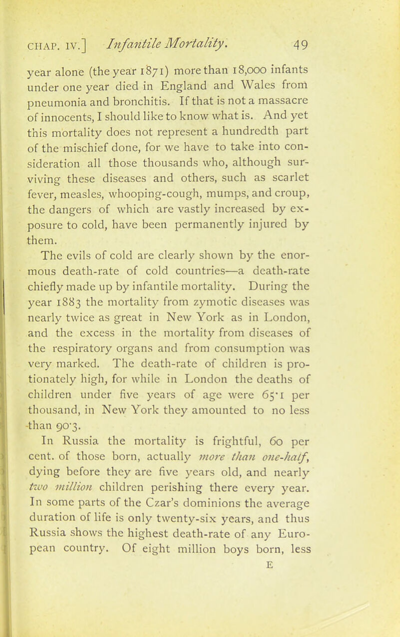 year alone (the year 1871) more than 18,000 infants under one year died in England and Wales from pneumonia and bronchitis. If that is not a massacre of innocents, I should like to know what is. And yet this mortality does not represent a hundredth part of the mischief done, for we have to take into con- sideration all those thousands who, although sur- viving these diseases and others, such as scarlet fever, measles, whooping-cough, mumps, and croup, the dangers of which are vastly increased by ex- posure to cold, have been permanently injured by them. The evils of cold are clearly shown by the enor- mous death-rate of cold countries—a death-rate chiefly made up by infantile mortality. During the year 1883 the mortality from zymotic diseases was nearly twice as great in New York as in London, and the excess in the mortality from diseases of the respiratory organs and from consumption was very marked. The death-rate of children is pro- tionately high, for while in London the deaths of children under five years of age were 65*1 per thousand, in New York they amounted to no less -than 90-3. In Russia the mortality is frightful, 60 per cent, of those born, actually more than one-half\ dying before they are five years old, and nearly two million children perishing there every year. In some parts of the Czar’s dominions the average duration of life is only twenty-six years, and thus Russia shows the highest death-rate of any Euro- pean country. Of eight million boys born, less E