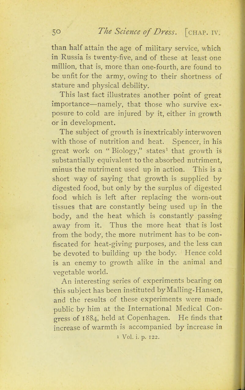than half attain the age of military service, which in Russia is twenty-five, and of these at least one million, that is, more than one-fourth, are found to be unfit for the army, owing to their shortness of stature and physical debility. This last fact illustrates another point of great importance—namely, that those who survive ex- posure to cold are injured by it, either in growth or in development. The subject of growth is inextricably interwoven with those of nutrition and heat. Spencer, in his great work on “ Biology,” states1 that growth is substantially equivalent to the absorbed nutriment, minus the nutriment used up in action. This is a short way of saying that growth is supplied by digested food, but only by the surplus of digested food which is left after replacing the worn-out tissues that are constantly being used up in the body, and the heat which is constantly passing away from it. Thus the more heat that is lost from the body, the more nutriment has to be con- fiscated for heat-giving purposes, and the less can be devoted to building up the body. Hence cold is an enemy to growth alike in the animal and vegetable world. An interesting series of experiments bearing on this subject has been instituted by Malling-Hansen, and the results of these experiments were made public by him at the International Medical Con- gress of 1884, held at Copenhagen. He finds that increase of warmth is accompanied by increase in 1 Vol. i. p. 122.
