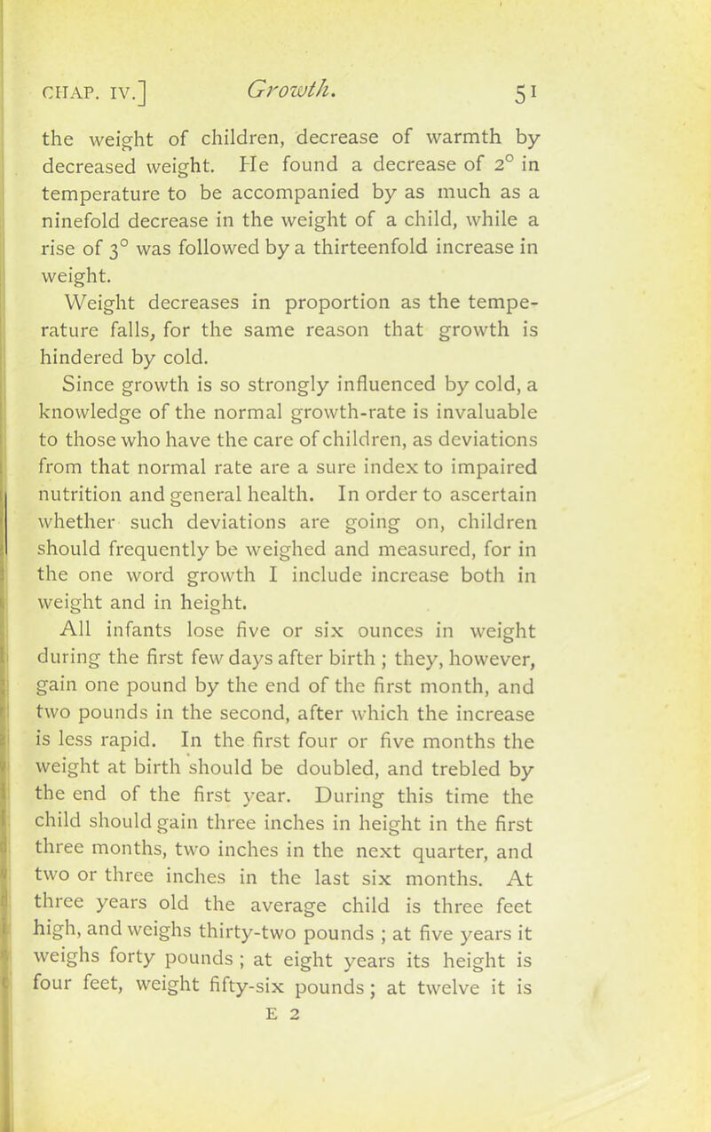 Growth. 5* chap, iv.] the weight of children, decrease of warmth by- decreased weight. He found a decrease of 2° in temperature to be accompanied by as much as a ninefold decrease in the weight of a child, while a rise of 30 was followed by a thirteenfold increase in weight. Weight decreases in proportion as the tempe- rature falls, for the same reason that growth is hindered by cold. Since growth is so strongly influenced by cold, a knowledge of the normal growth-rate is invaluable to those who have the care of children, as deviations from that normal rate are a sure index to impaired nutrition and general health. In order to ascertain whether such deviations are going on, children should frequently be weighed and measured, for in the one word growth I include increase both in weight and in height. All infants lose five or six ounces in weight during the first few days after birth ; they, however, gain one pound by the end of the first month, and two pounds in the second, after which the increase is less rapid. In the first four or five months the weight at birth should be doubled, and trebled by the end of the first year. During this time the child should gain three inches in height in the first three months, two inches in the next quarter, and two or three inches in the last six months. At three years old the average child is three feet high, and weighs thirty-two pounds ; at five years it weighs forty pounds ; at eight years its height is four feet, weight fifty-six pounds; at twelve it is