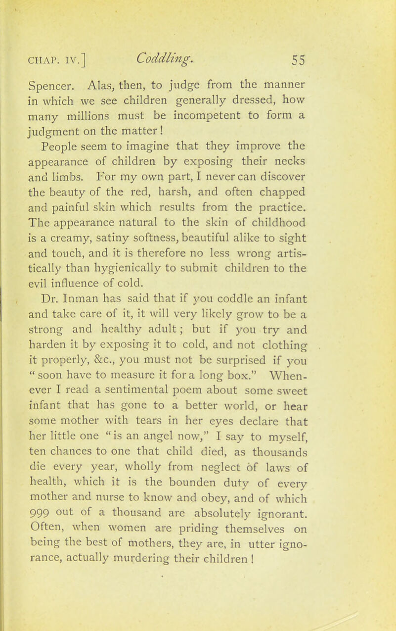 Spencer. Alas, then, to judge from the manner in which we see children generally dressed, how many millions must be incompetent to form a judgment on the matter ! People seem to imagine that they improve the appearance of children by exposing their necks and limbs. For my own part, I never can discover the beauty of the red, harsh, and often chapped and painful skin which results from the practice. The appearance natural to the skin of childhood is a creamy, satiny softness, beautiful alike to sight and touch, and it is therefore no less wrong artis- tically than hygienically to submit children to the evil influence of cold. Dr. Inman has said that if you coddle an infant and take care of it, it will very likely grow to be a strong and healthy adult; but if you try and harden it by exposing it to cold, and not clothing it properly, &c., you must not be surprised if you “soon have to measure it fora long box.” When- ever I read a sentimental poem about some sweet infant that has gone to a better world, or hear some mother with tears in her eyes declare that her little one “ is an angel now,” I say to myself, ten chances to one that child died, as thousands die every year, wholly from neglect of laws of health, which it is the bounden duty of every mother and nurse to know and obey, and of which 999 out °f a thousand are absolutely ignorant. Often, when women are priding themselves on being the best of mothers, they are, in utter igno- rance, actually murdering their children !