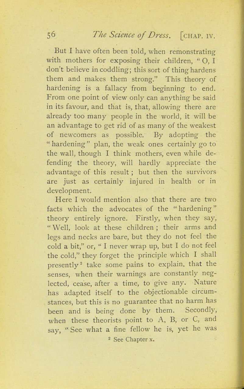 But I have often been told, when remonstrating with mothers for exposing their children, “ O, I don’t believe in coddling; this sort of thing hardens them and makes them strong.” This theory of hardening is a fallacy from beginning to end. From one point of view only can anything be said in its favour, and that is, that, allowing there are already too many people in the world, it will be an advantage to get rid of as many of the weakest of newcomers as possible. By adopting the “hardening” plan, the weak ones certainly go to the wall, though I think mothers, even while de- fending the theory, will hardly appreciate the advantage of this result ; but then the survivors are just as certainly injured in health or in development. Here I would mention also that there are two facts which the advocates of the “ hardening ” theory entirely ignore. Firstly, when they say, “Well, look at these children; their arms and legs and necks are bare, but they do not feel the cold a bit,” or, “ I never wrap up, but I do not feel the cold,” they forget the principle which I shall presently2 take some pains to explain, that the senses, when their warnings are constantly neg- lected, cease, after a time, to give any. Nature has adapted itself to the objectionable circum- stances, but this is no guarantee that no harm has been and is being done by them. Secondly, when these theorists point to A, B, or C, and say, “ See what a fine fellow he is, yet he was 2 See Chapter x.