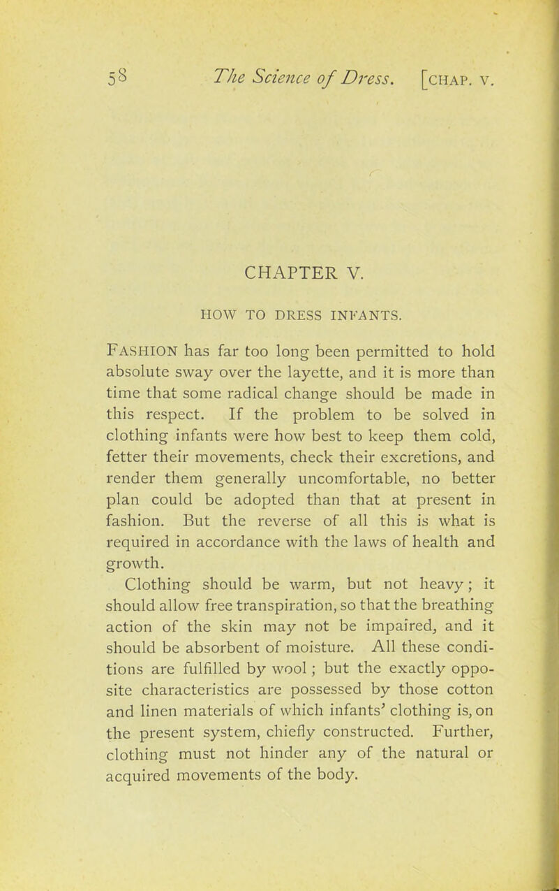 CHAPTER V. HOW TO DRESS INFANTS. Fashion has far too long been permitted to hold absolute sway over the layette, and it is more than time that some radical change should be made in this respect. If the problem to be solved in clothing infants were how best to keep them cold, fetter their movements, check their excretions, and render them generally uncomfortable, no better plan could be adopted than that at present in fashion. But the reverse of all this is what is required in accordance with the laws of health and growth. Clothing should be warm, but not heavy; it should allow free transpiration, so that the breathing action of the skin may not be impaired, and it should be absorbent of moisture. All these condi- tions are fulfilled by wool; but the exactly oppo- site characteristics are possessed by those cotton and linen materials of which infants’ clothing is, on the present system, chiefly constructed. Further, clothing must not hinder any of the natural or acquired movements of the body.