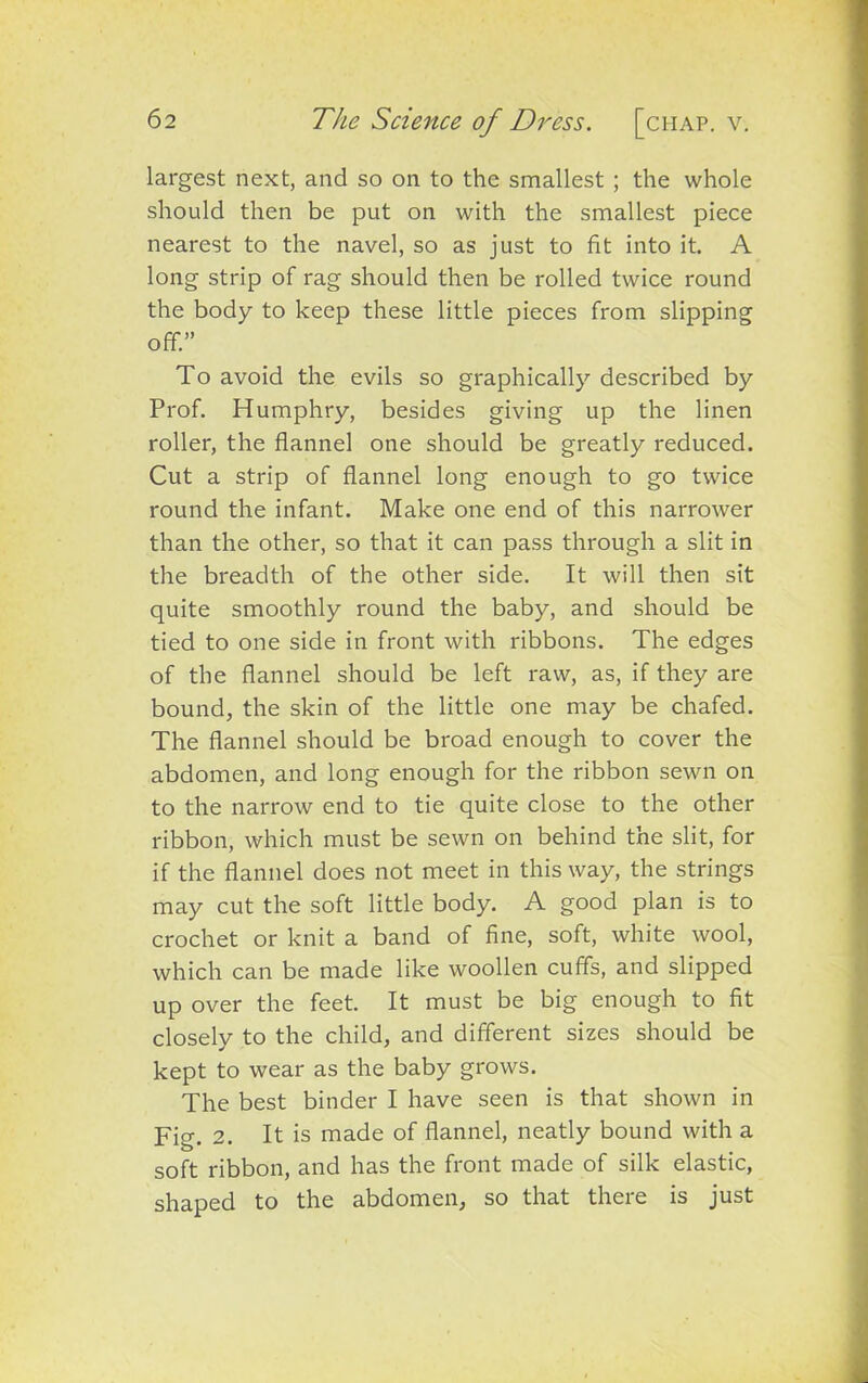 largest next, and so on to the smallest ; the whole should then be put on with the smallest piece nearest to the navel, so as just to fit into it. A long strip of rag should then be rolled twice round the body to keep these little pieces from slipping off.” To avoid the evils so graphically described by Prof. Humphry, besides giving up the linen roller, the flannel one should be greatly reduced. Cut a strip of flannel long enough to go twice round the infant. Make one end of this narrower than the other, so that it can pass through a slit in the breadth of the other side. It will then sit quite smoothly round the baby, and should be tied to one side in front with ribbons. The edges of the flannel should be left raw, as, if they are bound, the skin of the little one may be chafed. The flannel should be broad enough to cover the abdomen, and long enough for the ribbon sewn on to the narrow end to tie quite close to the other ribbon, which must be sewn on behind the slit, for if the flannel does not meet in this way, the strings may cut the soft little body. A good plan is to crochet or knit a band of fine, soft, white wool, which can be made like woollen cuffs, and slipped up over the feet. It must be big enough to fit closely to the child, and different sizes should be kept to wear as the baby grows. The best binder I have seen is that shown in Fig. 2. It is made of flannel, neatly bound with a soft ribbon, and has the front made of silk elastic, shaped to the abdomen, so that there is just