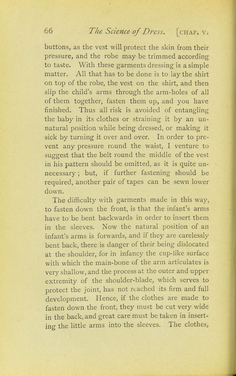 buttons, as the vest will protect the skin from their pressure, and the robe may be trimmed according to taste. With these garments dressing is a simple matter. All that has to be done is to lay the shirt on top of the robe, the vest on the shirt, and then slip the child’s arms through the arm-holes of all of them together, fasten them up, and you have finished. Thus all risk is avoided of entangling the baby in its clothes or straining it by an un- natural position while being dressed, or making it sick by turning it over and over. In order to pre- vent any pressure round the waist, I venture to suggest that the belt round the middle of the vest in his pattern should be omitted, as it is quite un- necessary ; but, if further fastening should be required, another pair of tapes can be sewn lower down. The difficulty with garments made in this way, to fasten down the front, is that the infant’s arms have to be bent backwards in order to insert them in the sleeves. Now the natural position of an infant’s arms is forwards, and if they are carelessly bent back, there is danger of their being dislocated at the shoulder, for in infancy the cup-like surface with which the main-bone of the arm articulates is very shallow, and the process at the outer and upper extremity of the shoulder-blade, which serves to protect the joint, has not reached its firm and full development. Hence, if the clothes are made to fasten down the front, they must be cut very wide in the back, and great care must be taken in insert- ing the little arms into the sleeves. The clothes,