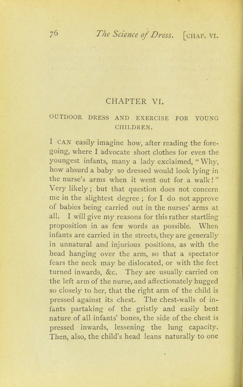 CHAPTER VI. OUTDOOR DRESS AND EXERCISE FOR YOUNG CHILDREN. I CAN easily imagine how, after reading the fore- going, where I advocate short clothes for even the youngest infants, many a lady exclaimed, “ Why, how absurd a baby so dressed would look lying in the nurse’s arms when it went out for a walk ! ” Very likely; but that question does not concern me in the slightest degree ; for I do not approve of babies being carried out in the nurses’ arms at all. I will give my reasons for this rather startling proposition in as few words as possible. When infants are carried in the streets, they are generally in unnatural and injurious positions, as with the head hanging over the arm, so that a spectator fears the neck may be dislocated, or with the feet turned inwards, &c. They are usually carried on the left arm of the nurse, and affectionately hugged so closely to her, that the right arm of the child is pressed against its chest. The chest-walls of in- fants partaking of the gristly and easily bent nature of all infants’ bones, the side of the chest is pressed inwards, lessening the lung capacity. Then, also, the child’s head leans naturally to one