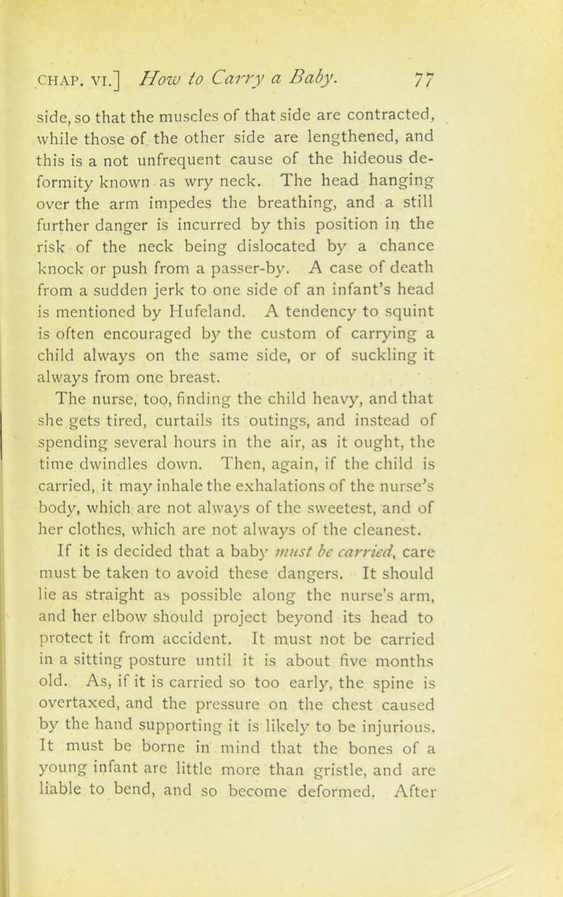 // chap, vi.] How to Carry a Baby. side, so that the muscles of that side are contracted, while those of, the other side are lengthened, and this is a not unfrequent cause of the hideous de- formity known as wry neck. The head hanging over the arm impedes the breathing, and a still further danger is incurred by this position in the risk of the neck being dislocated by a chance knock or push from a passer-by. A case of death from a sudden jerk to one side of an infant’s head is mentioned by Hufeland. A tendency to squint is often encouraged by the custom of carrying a child always on the same side, or of suckling it always from one breast. The nurse, too, finding the child heavy, and that she gets tired, curtails its outings, and instead of spending several hours in the air, as it ought, the time dwindles down. Then, again, if the child is carried, it may inhale the exhalations of the nurse’s body, which are not always of the sweetest, and of her clothes, which are not always of the cleanest. If it is decided that a baby must be carried, care must be taken to avoid these dangers. It should lie as straight as possible along the nurse’s arm, and her elbow should project beyond its head to protect it from accident. It must not be carried in a sitting posture until it is about five months old. As, if it is carried so too early, the spine is overtaxed, and the pressure on the chest caused by the hand supporting it is likely to be injurious. It must be borne in mind that the bones of a young infant are little more than gristle, and are liable to bend, and so become deformed. After