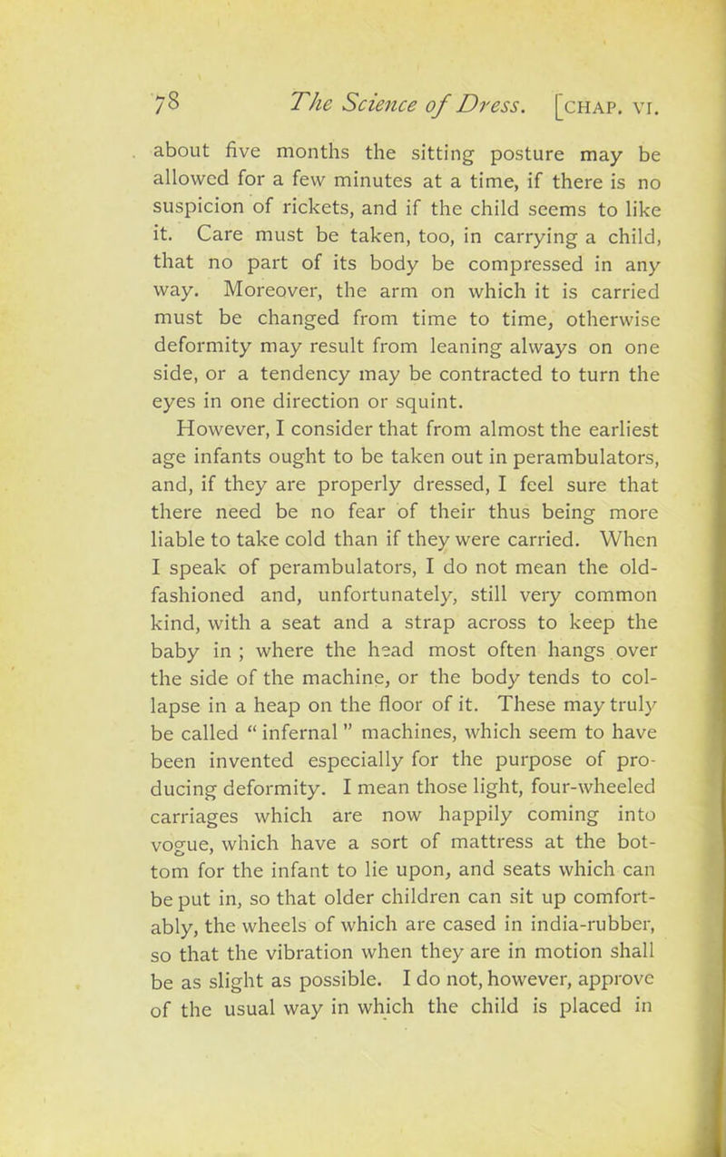 about five months the sitting posture may be allowed for a few minutes at a time, if there is no suspicion of rickets, and if the child seems to like it. Care must be taken, too, in carrying a child, that no part of its body be compressed in any way. Moreover, the arm on which it is carried must be changed from time to time, otherwise deformity may result from leaning always on one side, or a tendency may be contracted to turn the eyes in one direction or squint. However, I consider that from almost the earliest age infants ought to be taken out in perambulators, and, if they are properly dressed, I feel sure that there need be no fear of their thus being more liable to take cold than if they were carried. When I speak of perambulators, I do not mean the old- fashioned and, unfortunately, still very common kind, with a seat and a strap across to keep the baby in ; where the head most often hangs over the side of the machine, or the body tends to col- lapse in a heap on the floor of it. These may truly be called “ infernal ” machines, which seem to have been invented especially for the purpose of pro- ducing deformity. I mean those light, four-wheeled carriages which are now happily coming into vogue, which have a sort of mattress at the bot- tom for the infant to lie upon, and seats which can be put in, so that older children can sit up comfort- ably, the wheels of which are cased in india-rubber, so that the vibration when they are in motion shall be as slight as possible. I do not, however, approve of the usual way in which the child is placed in