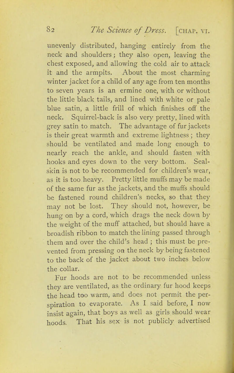 unevenly distributed, hanging entirely from the neck and shoulders; they also open, leaving the chest exposed, and allowing the cold air to attack it and the armpits. About the most charming winter jacket for a child of any age from ten months to seven years is an ermine one, with or without the little black tails, and lined with white or pale blue satin, a little frill of which finishes off the neck. Squirrel-back is also very pretty, lined with grey satin to match. The advantage of fur jackets is their great warmth and extreme lightness ; they should be ventilated and made long enough to nearly reach the ankle, and should fasten with hooks and eyes down to the very bottom. Seal- skin is not to be recommended for children’s wear, as it is too heavy. Pretty little muffs may be made of the same fur as the jackets, and the muffs should be fastened round children’s necks, so that they may not be lost. They should not, however, be hung on by a cord, which drags the neck down by the weight of the muff attached, but should have a broadish ribbon to match the lining passed through them and over the child’s head ; this must be pre- vented from pressing on the neck by being fastened to the back of the jacket about two inches below the collar. Fur hoods are not to be recommended unless they are ventilated, as the ordinary fur hood keeps the head too warm, and does not permit the per- spiration to evaporate. As I said before, I now insist again, that boys as well as girls should wear hoods. That his sex is not publicly advertised