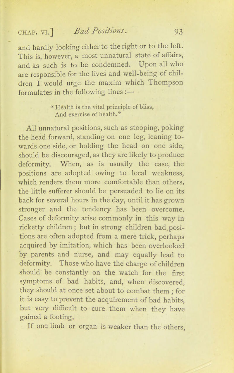 and hardly looking either to the right or to the left. This is, however, a most unnatural state of affairs, and as such is to be condemned. Upon all who are responsible for the lives and well-being of chil- dren I would urge the maxim which Thompson formulates in the following lines :— “ Health is the vital principle of bliss, And exercise of health.” All unnatural positions, such as stooping, poking the head forward, standing on one leg, leaning to- wards one side, or holding the head on one side, should be discouraged, as they are likely to produce deformity. When, as is usually the case, the positions are adopted owing to local weakness, which renders them more comfortable than others, the little sufferer should be persuaded to lie on its back for several hours in the day, until it has grown stronger and the tendency has been overcome. Cases of deformity arise commonly in this way in ricketty children ; but in strong children bad posi- tions are often adopted from a mere trick, perhaps acquired by imitation, which has been overlooked by parents and nurse, and may equally lead to deformity. Those who have the charge of children should be constantly on the watch for the first symptoms of bad habits, and, when discovered, they should at once set about to combat them ; for it is easy to prevent the acquirement of bad habits, but very difficult to cure them when they have gained a footing. If one limb or organ is weaker than the others,