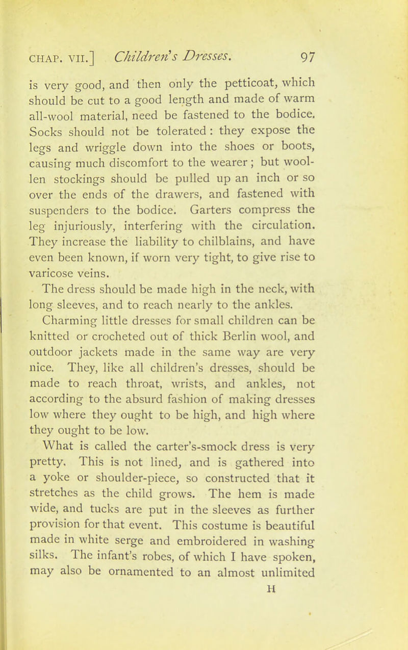 is very good, and then only the petticoat, which should be cut to a good length and made of warm all-wool material, need be fastened to the bodice. Socks should not be tolerated : they expose the legs and wriggle down into the shoes or boots, causing much discomfort to the wearer; but wool- len stockings should be pulled up an inch or so over the ends of the drawers, and fastened with suspenders to the bodice. Garters compress the leg injuriously, interfering with the circulation. They increase the liability to chilblains, and have even been known, if worn very tight, to give rise to varicose veins. The dress should be made high in the neck, with long sleeves, and to reach nearly to the ankles. Charming little dresses for small children can be knitted or crocheted out of thick Berlin wool, and outdoor jackets made in the same way are very nice. They, like all children’s dresses, should be made to reach throat, wrists, and ankles, not according to the absurd fashion of making dresses low where they ought to be high, and high where they ought to be low. What is called the carter’s-smock dress is very pretty. This is not lined, and is gathered into a yoke or shoulder-piece, so constructed that it stretches as the child grows. The hem is made wide, and tucks are put in the sleeves as further provision for that event. This costume is beautiful made in white serge and embroidered in washing silks. The infant’s robes, of which I have spoken, may also be ornamented to an almost unlimited H