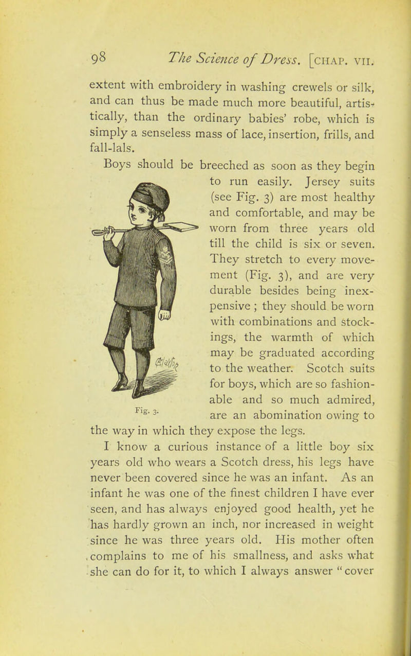 extent with embroidery in washing crewels or silk, and can thus be made much more beautiful, artis- tically, than the ordinary babies’ robe, which is simply a senseless mass of lace, insertion, frills, and fall-lals. Boys should be breeched as soon as they begin to run easily. Jersey suits (see Fig. 3) are most healthy and comfortable, and may be worn from three years old till the child is six or seven. They stretch to every move- ment (Fig. 3), and are very durable besides being inex- pensive ; they should be worn with combinations and stock- ings, the warmth of which may be graduated according to the weather. Scotch suits for boys, which are so fashion- able and so much admired, are an abomination owing to the way in which they expose the legs. I know a curious instance of a little boy six years old who wears a Scotch dress, his legs have never been covered since he was an infant. As an infant he was one of the finest children I have ever seen, and has always enjoyed good health, yet he has hardly grown an inch, nor increased in weight since he was three years old. FTis mother often , complains to me of his smallness, and asks what she can do for it, to which I always answer “ cover F‘g- 3-