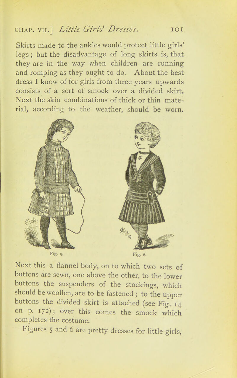 chap, vii.] Little. Girls' Dresses. ioi Skirts made to the ankles would protect little girls’ legs ; but the disadvantage of long skirts is, that they are in the way when children are running and romping as they ought to do. About the best dress I know of for girls from three years upwards consists of a sort of smock over a divided skirt. Next the skin combinations of thick or thin mate- rial, according to the weather, should be worn. Fig- 5- Fig. 6. Next this a flannel body, on to which two sets of buttons are sewn, one above the other, to the lower buttons the suspenders of the stockings, which should be woollen, are to be fastened ; to the upper buttons the divided skirt is attached (see Fig. 14 on p. 172); over this comes the smock which completes the costume.