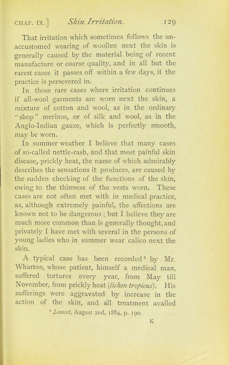 That irritation which sometimes follows the un- accustomed wearing of woollen next the skin is generally caused by the material being of recent manufacture or coarse quality, and in all but the rarest cases it passes off within a few days, if the practice is persevered in. In those rare cases where irritation continues if all-wool garments are worn next the skin, a mixture of cotton and wool, as in the ordinary “shop” merinos, or of silk and wool, as in the Anglo-Indian gauze, which is perfectly smooth, may be worn. In summer weather I believe that many cases of so-called nettle-rash, and that most painful skin disease, prickly heat, the name of which admirably describes the sensations it produces, are caused by the sudden checking of the functions of the skin, owing to the thinness of the vests worn. These cases are not often met with in medical practice, as, although extremely painful, the affections are known not to be dangerous ; but I believe they are much more common than is generally thought, and privately I have met with several in the persons of young ladies who in summer wear calico next the skin. A typical case has been recorded2 by Mr. Wharton, whose patient, himself a medical man, suffered tortures every year, from May till November, from prickly heat {lichen tropicus). His sufferings were aggravated by increase in the action of the skin, and all treatment availed 2 Lancet, August 2nd, 1884, p. 190. K