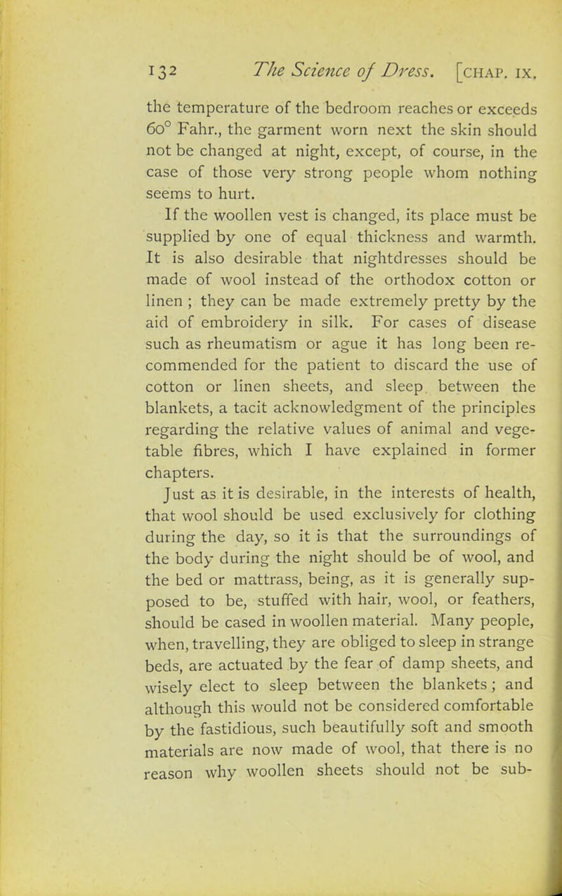 the temperature of the bedroom reaches or exceeds 6o° Fahr., the garment worn next the skin should not be changed at night, except, of course, in the case of those very strong people whom nothing seems to hurt. If the woollen vest is changed, its place must be supplied by one of equal thickness and warmth. It is also desirable that nightdresses should be made of wool instead of the orthodox cotton or linen ; they can be made extremely pretty by the aid of embroidery in silk. For cases of disease such as rheumatism or ague it has long been re- commended for the patient to discard the use of cotton or linen sheets, and sleep between the blankets, a tacit acknowledgment of the principles regarding the relative values of animal and vege- table fibres, which I have explained in former chapters. Just as it is desirable, in the interests of health, that wool should be used exclusively for clothing during the day, so it is that the surroundings of the body during the night should be of wool, and the bed or mattrass, being, as it is generally sup- posed to be, stuffed with hair, wool, or feathers, should be cased in woollen material. Many people, when, travelling, they are obliged to sleep in strange beds, are actuated by the fear of damp sheets, and wisely elect to sleep between the blankets; and although this would not be considered comfortable by the fastidious, such beautifully soft and smooth materials are now made of wool, that there is no reason why woollen sheets should not be sub-