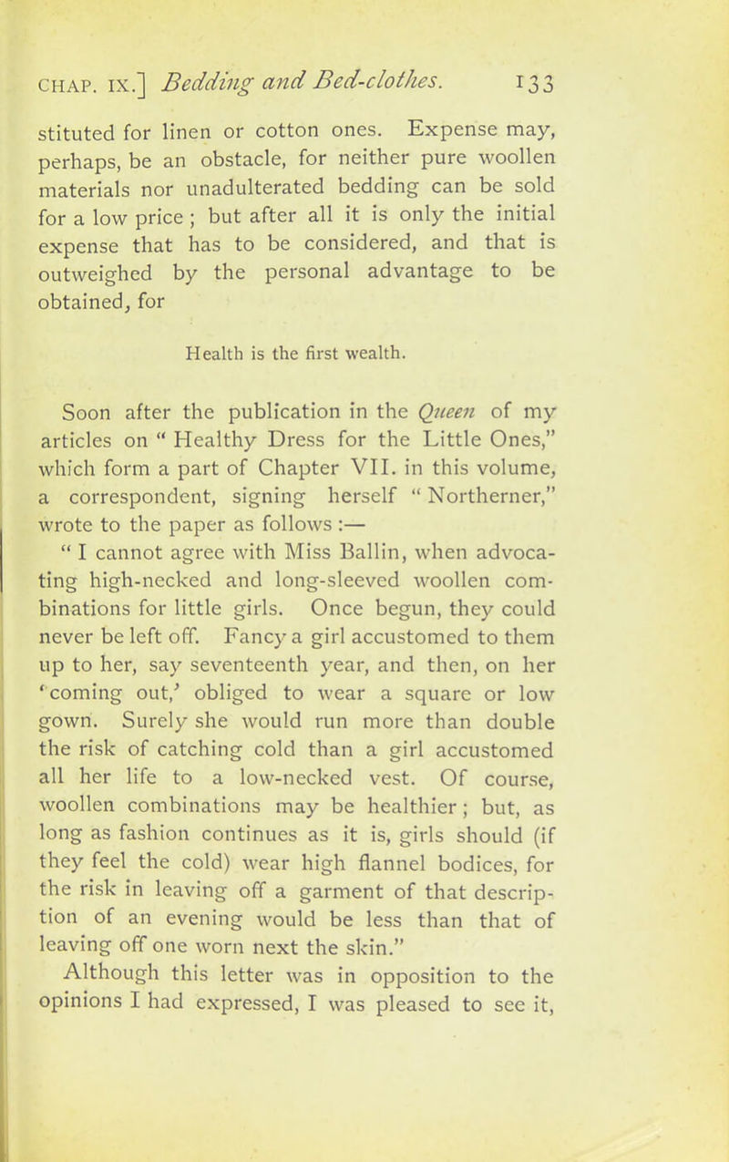 stituted for linen or cotton ones. Expense may, perhaps, be an obstacle, for neither pure woollen materials nor unadulterated bedding can be sold for a low price ; but after all it is only the initial expense that has to be considered, and that is outweighed by the personal advantage to be obtained, for Health is the first wealth. Soon after the publication in the Queen of my articles on “ Healthy Dress for the Little Ones,” which form a part of Chapter VII. in this volume, a correspondent, signing herself “ Northerner,” wrote to the paper as follows :— “ I cannot agree with Miss Ballin, when advoca- ting high-necked and long-sleeved woollen com- binations for little girls. Once begun, they could never be left off. Fancy a girl accustomed to them up to her, say seventeenth year, and then, on her ‘ coming out/ obliged to wear a square or low gown. Surely she would run more than double the risk of catching cold than a girl accustomed all her life to a low-necked vest. Of course, woollen combinations may be healthier; but, as long as fashion continues as it is, girls should (if they feel the cold) wear high flannel bodices, for the risk in leaving off a garment of that descrip- tion of an evening would be less than that of leaving off one worn next the skin.” Although this letter was in opposition to the opinions I had expressed, I was pleased to see it,