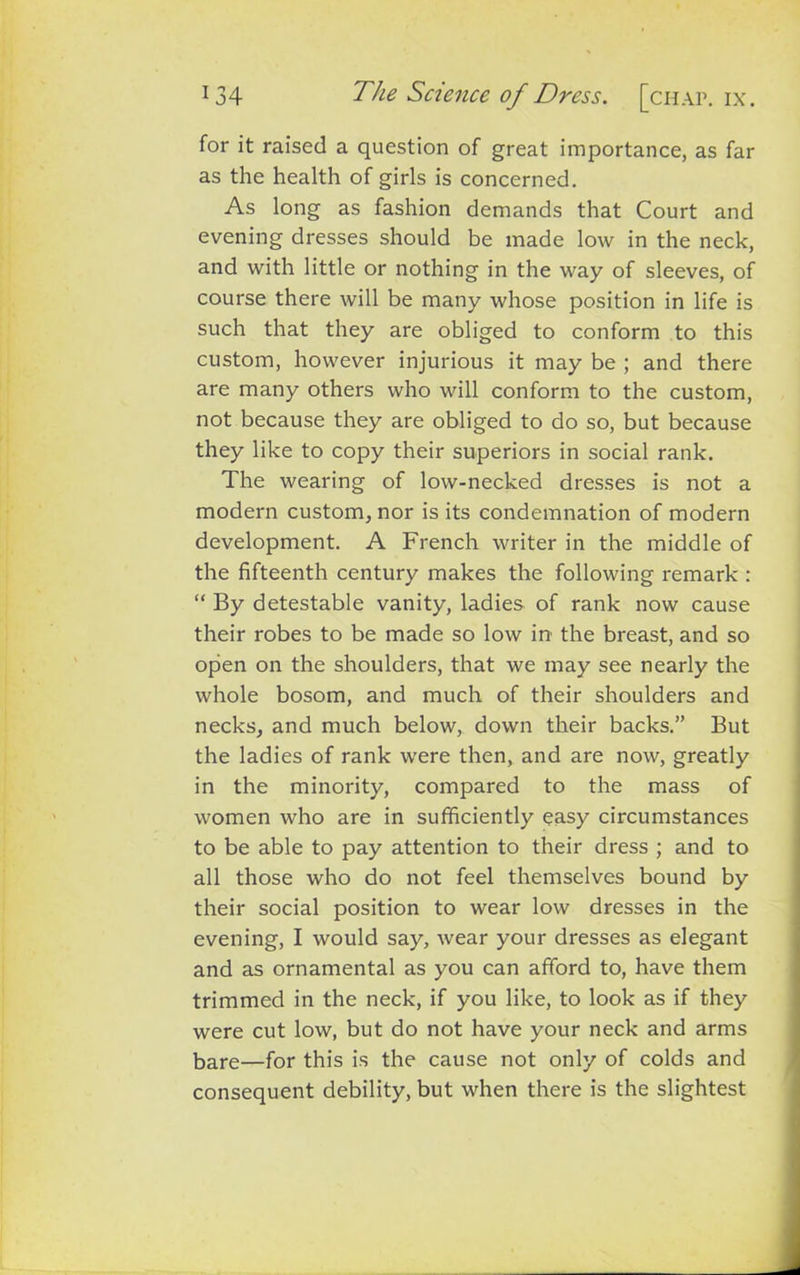 for it raised a question of great importance, as far as the health of girls is concerned. As long as fashion demands that Court and evening dresses should be made low in the neck, and with little or nothing in the way of sleeves, of course there will be many whose position in life is such that they are obliged to conform to this custom, however injurious it may be ; and there are many others who will conform to the custom, not because they are obliged to do so, but because they like to copy their superiors in social rank. The wearing of low-necked dresses is not a modern custom, nor is its condemnation of modern development. A French writer in the middle of the fifteenth century makes the following remark : “ By detestable vanity, ladies of rank now cause their robes to be made so low in the breast, and so open on the shoulders, that we may see nearly the whole bosom, and much of their shoulders and necks, and much below, down their backs.” But the ladies of rank were then, and are now, greatly in the minority, compared to the mass of women who are in sufficiently easy circumstances to be able to pay attention to their dress ; and to all those who do not feel themselves bound by their social position to wear low dresses in the evening, I would say, wear your dresses as elegant and as ornamental as you can afford to, have them trimmed in the neck, if you like, to look as if they were cut low, but do not have your neck and arms bare—for this is the cause not only of colds and consequent debility, but when there is the slightest