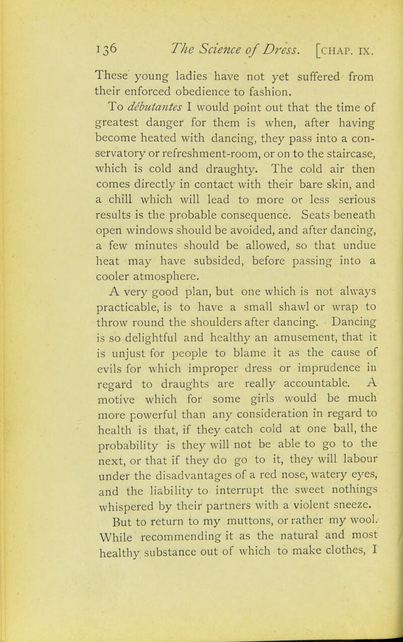 These young ladies have not yet suffered from their enforced obedience to fashion. To debutantes I would point out that the time of greatest danger for them is when, after having become heated with dancing, they pass into a con- servatory or refreshment-room, or on to the staircase, which is cold and draughty. The cold air then comes directly in contact with their bare skin, and a chill which will lead to more or less serious results is the probable consequence. Seats beneath open windows should be avoided, and after dancing, a few minutes should be allowed, so that undue heat may have subsided, before passing into a cooler atmosphere. A very good plan, but one which is not always practicable, is to have a small shawl or wrap to throw round the shoulders after dancing. Dancing is so delightful and healthy an amusement, that it is unjust for people to blame it as the cause of evils for which improper dress or imprudence in regard to draughts are really accountable. A motive which for some girls would be much more powerful than any consideration in regard to health is that, if they catch cold at one ball, the probability is they will not be able to go to the next, or that if they do go to it, they will labour under the disadvantages of a red nose, watery eyes, and the liability to interrupt the sweet nothings whispered by their partners with a violent sneeze. But to return to my muttons, or rather my wool. While recommending it as the natural and most healthy substance out of which to make clothes, I