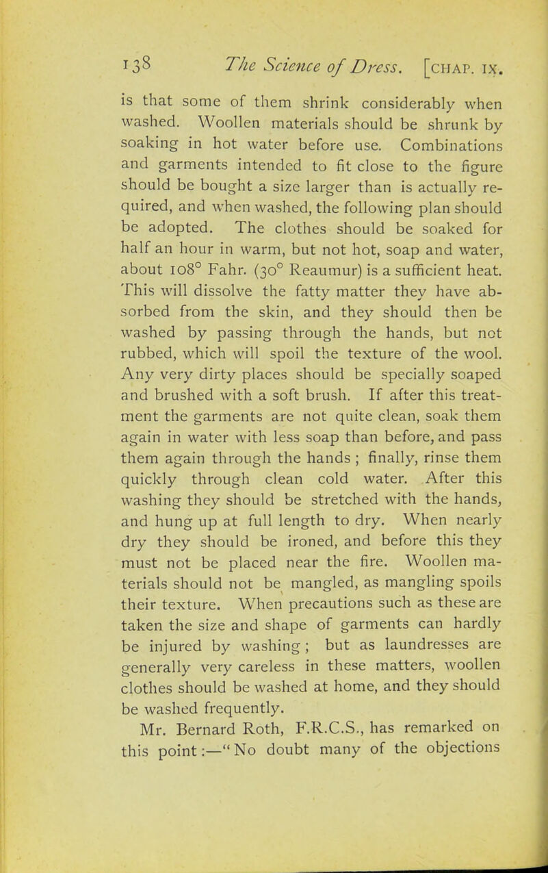 is that some of them shrink considerably when washed. Woollen materials should be shrunk by soaking in hot water before use. Combinations and garments intended to fit close to the figure should be bought a size larger than is actually re- quired, and when washed, the following plan should be adopted. The clothes should be soaked for half an hour in warm, but not hot, soap and water, about io8° Fahr. (30° Reaumur) is a sufficient heat. This will dissolve the fatty matter they have ab- sorbed from the skin, and they should then be washed by passing through the hands, but not rubbed, which will spoil the texture of the wool. Any very dirty places should be specially soaped and brushed with a soft brush. If after this treat- ment the garments are not quite clean, soak them again in water with less soap than before, and pass them again through the hands ; finally, rinse them quickly through clean cold water. After this washing they should be stretched with the hands, and hung up at full length to dry. When nearly dry they should be ironed, and before this they must not be placed near the fire. Woollen ma- terials should not be mangled, as mangling spoils their texture. When precautions such as these are taken the size and shape of garments can hardly be injured by washing; but as laundresses are generally very careless in these matters, woollen clothes should be washed at home, and they should be washed frequently. Mr. Bernard Roth, F.R.C.S., has remarked on this point:—“No doubt many of the objections