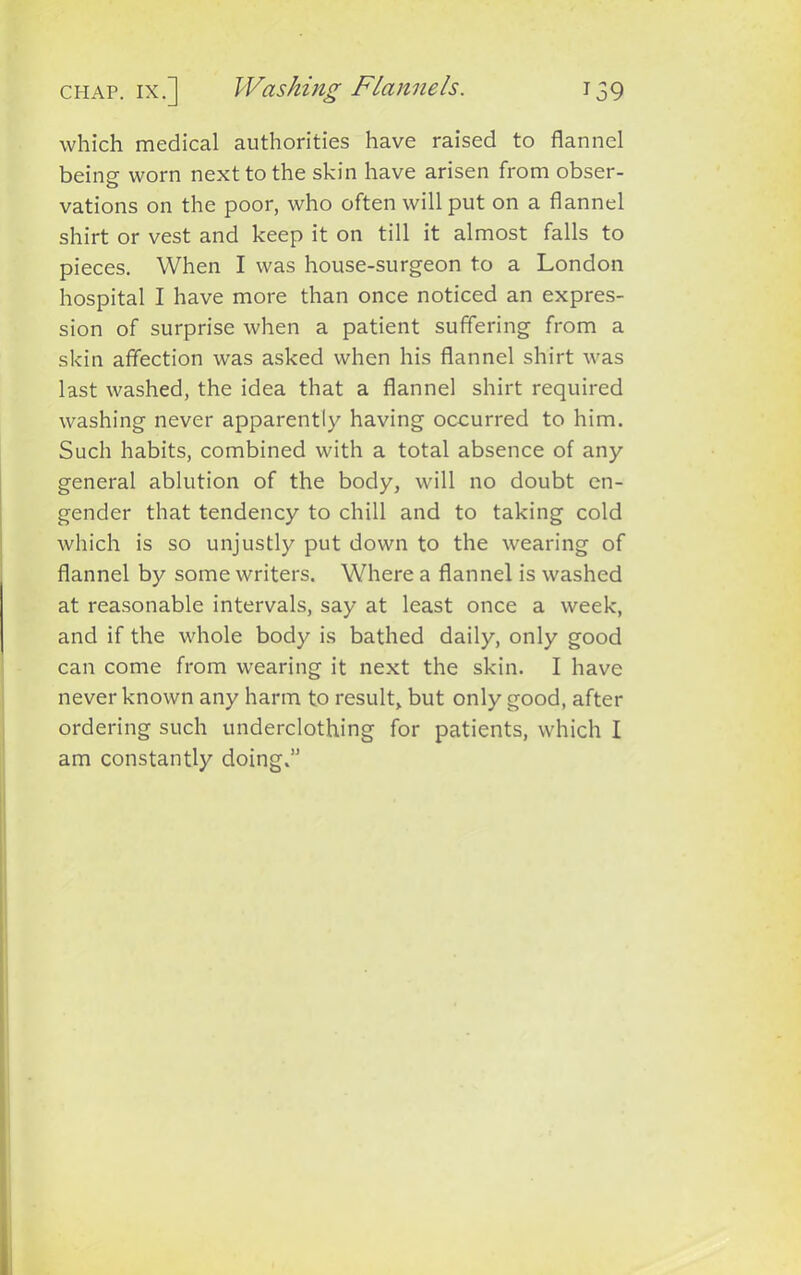 chap, ix.] Washing Flannels. 159 which medical authorities have raised to flannel beine worn next to the skin have arisen from obser- vations on the poor, who often will put on a flannel shirt or vest and keep it on till it almost falls to pieces. When I was house-surgeon to a London hospital I have more than once noticed an expres- sion of surprise when a patient suffering from a skin affection was asked when his flannel shirt was last washed, the idea that a flannel shirt required washing never apparently having occurred to him. Such habits, combined with a total absence of any general ablution of the body, will no doubt en- gender that tendency to chill and to taking cold which is so unjustly put down to the wearing of flannel by some writers. Where a flannel is washed at reasonable intervals, say at least once a week, and if the whole body is bathed daily, only good can come from wearing it next the skin. I have never known any harm to result, but only good, after ordering such underclothing for patients, which I am constantly doing.”