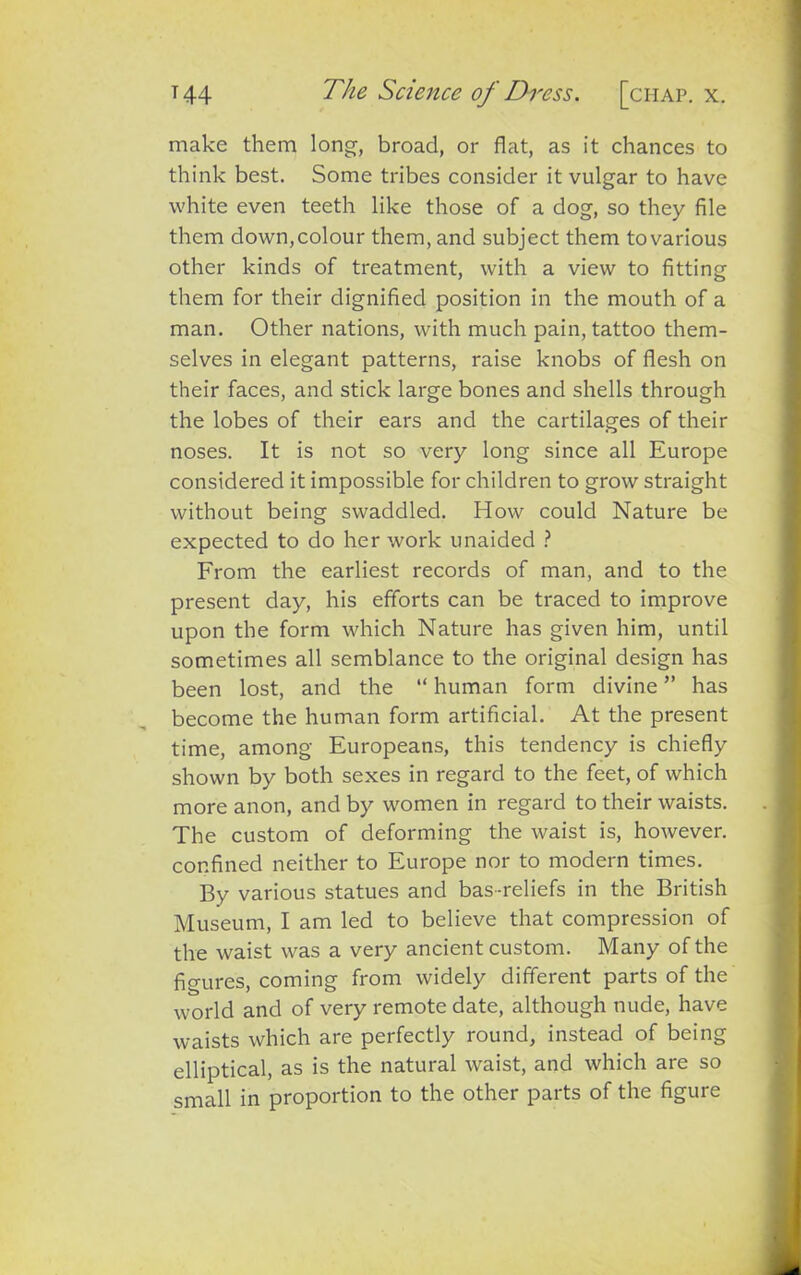 make them long-, broad, or flat, as it chances to think best. Some tribes consider it vulgar to have white even teeth like those of a dog, so they file them down,colour them, and subject them tovarious other kinds of treatment, with a view to fitting them for their dignified position in the mouth of a man. Other nations, with much pain, tattoo them- selves in elegant patterns, raise knobs of flesh on their faces, and stick large bones and shells through the lobes of their ears and the cartilages of their noses. It is not so very long since all Europe considered it impossible for children to grow straight without being swaddled. How could Nature be expected to do her work unaided ? From the earliest records of man, and to the present day, his efforts can be traced to improve upon the form which Nature has given him, until sometimes all semblance to the original design has been lost, and the “ human form divine ” has become the human form artificial. At the present time, among Europeans, this tendency is chiefly shown by both sexes in regard to the feet, of which more anon, and by women in regard to their waists. The custom of deforming the waist is, however, confined neither to Europe nor to modern times. By various statues and bas-reliefs in the British Museum, I am led to believe that compression of the waist was a very ancient custom. Many of the figures, coming from widely different parts of the world and of very remote date, although nude, have waists which are perfectly round, instead of being elliptical, as is the natural waist, and which are so small in proportion to the other parts of the figure