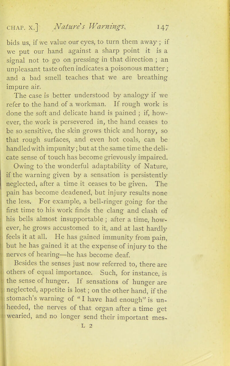 chap, x.] Nature s Warnings, 14/ bids us, if we value our eyes, to turn them away ; if we put our hand against a sharp point it is a signal not to go on pressing in that direction ; an unpleasant taste often indicates a poisonous matter ; and a bad smell teaches that we are breathing impure air. The case is better understood by analogy if we refer to the hand of a workman. If rough work is done the soft and delicate hand is pained ; if, how- ever, the work is persevered in, the hand ceases to be so sensitive, the skin grows thick and horny, so that rough surfaces, and even hot coals, can be handled with impunity; but at the same time the deli- cate sense of touch has become grievously impaired. Owing to the wonderful adaptability of Nature, if the warning given by a sensation is persistently neglected, after a time it ceases to be given. The pain has become deadened, but injury results none the less. For example, a bell-ringer going for the first time to his work finds the clang and clash of his bells almost insupportable ; after a time, how- i ever, he grows accustomed to it, and at last hardly • feels it at all. He has gained immunity from pain, but he has gained it at the expense of injury to the i nerves of hearing—he has become deaf. Besides the senses just now referred to, there are i others of equal importance. Such, for instance, is ■. the sense of hunger. If sensations of hunger are ■■ neglected, appetite is lost; on the other hand, if the i stomach’s warning of “ I have had enough” is un- heeded, the nerves of that organ after a time get 6 wearied, and no longer send their important mes- L 2