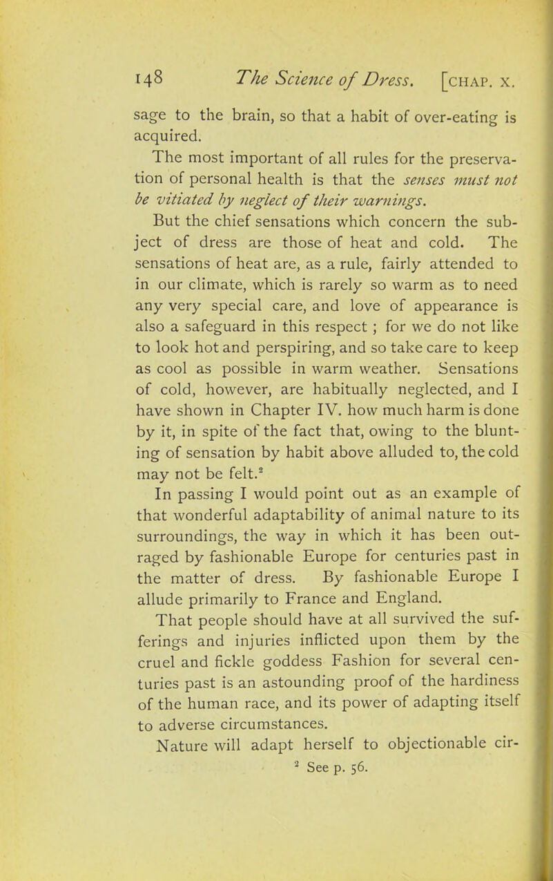 sage to the brain, so that a habit of over-eating is acquired. The most important of all rules for the preserva- tion of personal health is that the senses must not be vitiated by neglect of their warnings. But the chief sensations which concern the sub- ject of dress are those of heat and cold. The sensations of heat are, as a rule, fairly attended to in our climate, which is rarely so warm as to need any very special care, and love of appearance is also a safeguard in this respect; for we do not like to look hot and perspiring, and so take care to keep as cool as possible in warm weather. Sensations of cold, however, are habitually neglected, and I have shown in Chapter IV. how much harm is done by it, in spite of the fact that, owing to the blunt- ing of sensation by habit above alluded to, the cold may not be felt.2 In passing I would point out as an example of that wonderful adaptability of animal nature to its surroundings, the way in which it has been out- raged by fashionable Europe for centuries past in the matter of dress. By fashionable Europe I allude primarily to France and England. That people should have at all survived the suf- ferings and injuries inflicted upon them by the cruel and fickle goddess Fashion for several cen- turies past is an astounding proof of the hardiness of the human race, and its power of adapting itself to adverse circumstances. Nature will adapt herself to objectionable cir- 2 See p. 56.