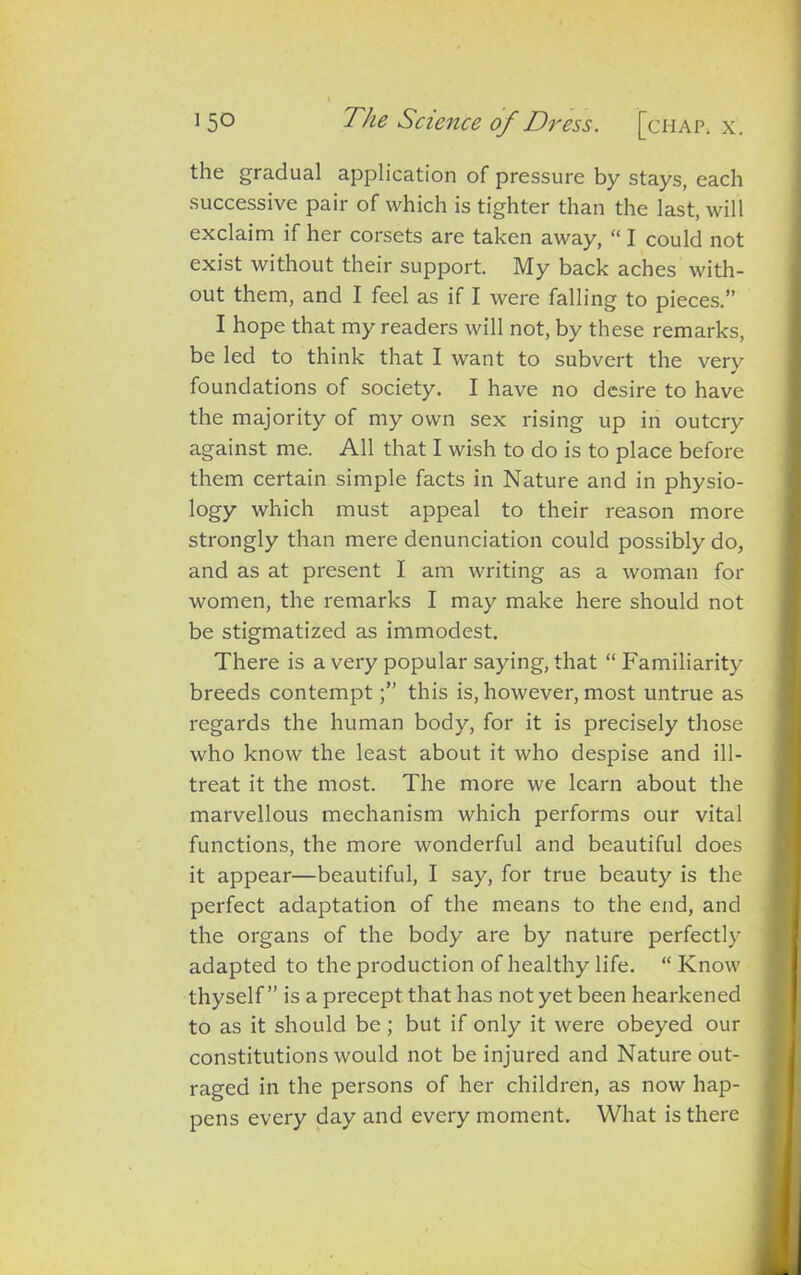 the gradual application of pressure by stays, each successive pair of which is tighter than the last, will exclaim if her corsets are taken away, “I could not exist without their support. My back aches with- out them, and I feel as if I were falling to pieces.” I hope that my readers will not, by these remarks, be led to think that I want to subvert the very foundations of society. I have no desire to have the majority of my own sex rising up in outcry against me. All that I wish to do is to place before them certain simple facts in Nature and in physio- logy which must appeal to their reason more strongly than mere denunciation could possibly do, and as at present I am writing as a woman for women, the remarks I may make here should not be stigmatized as immodest. There is a very popular saying, that “ Familiarity breeds contemptthis is, however, most untrue as regards the human body, for it is precisely those who know the least about it who despise and ill- treat it the most. The more we learn about the marvellous mechanism which performs our vital functions, the more wonderful and beautiful does it appear—beautiful, I say, for true beauty is the perfect adaptation of the means to the end, and the organs of the body are by nature perfectly adapted to the production of healthy life. “ Know thyself” is a precept that has not yet been hearkened to as it should be ; but if only it were obeyed our constitutions would not be injured and Nature out- raged in the persons of her children, as now hap- pens every day and every moment. What is there