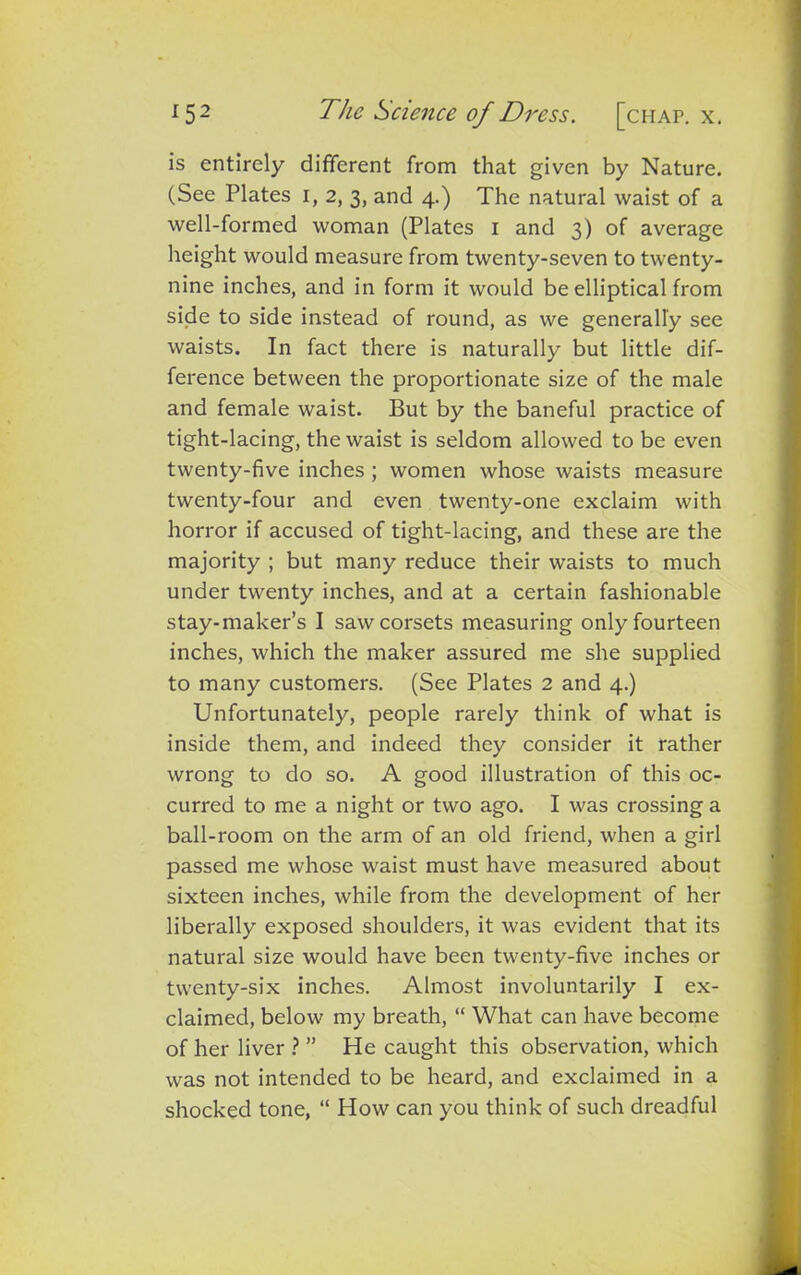is entirely different from that given by Nature. (See Plates i, 2, 3, and 4.) The natural waist of a well-formed woman (Plates 1 and 3) of average height would measure from twenty-seven to twenty- nine inches, and in form it would be elliptical from side to side instead of round, as we generally see waists. In fact there is naturally but little dif- ference between the proportionate size of the male and female waist. But by the baneful practice of tight-lacing, the waist is seldom allowed to be even twenty-five inches ; women whose waists measure twenty-four and even twenty-one exclaim with horror if accused of tight-lacing, and these are the majority ; but many reduce their waists to much under twenty inches, and at a certain fashionable stay-maker’s I saw corsets measuring only fourteen inches, which the maker assured me she supplied to many customers. (See Plates 2 and 4.) Unfortunately, people rarely think of what is inside them, and indeed they consider it rather wrong to do so. A good illustration of this oc- curred to me a night or two ago. I was crossing a ball-room on the arm of an old friend, when a girl passed me whose waist must have measured about sixteen inches, while from the development of her liberally exposed shoulders, it was evident that its natural size would have been twenty-five inches or twenty-six inches. Almost involuntarily I ex- claimed, below my breath, “ What can have become of her liver ? ” He caught this observation, which was not intended to be heard, and exclaimed in a shocked tone, “ How can you think of such dreadful