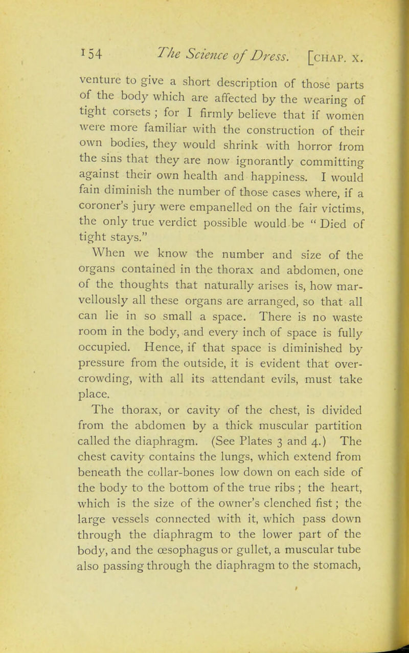 venture to give a short description of those parts of the body which are affected by the wearing of tight corsets ; for I firmly believe that if women weie more familiar with the construction of their own bodies, they would shrink with horror from the sins that they are now ignorantly committing against their own health and happiness. I would fain diminish the number of those cases where, if a coroners jury were empanelled on the fair victims, the only true verdict possible would be “Died of tight stays.” When we know the number and size of the organs contained in the thorax and abdomen, one of the thoughts that naturally arises is, how mar- vellously all these organs are arranged, so that all can lie in so small a space. There is no waste room in the body, and every inch of space is fully occupied. Hence, if that space is diminished by pressure from the outside, it is evident that over- crowding, with all its attendant evils, must take place. The thorax, or cavity of the chest, is divided from the abdomen by a thick muscular partition called the diaphragm. (See Plates 3 and 4.) The chest cavity contains the lungs, which extend from beneath the collar-bones low down on each side of the body to the bottom of the true ribs ; the heart, which is the size of the owner’s clenched fist; the large vessels connected with it, which pass down through the diaphragm to the lower part of the body, and the oesophagus or gullet, a muscular tube also passing through the diaphragm to the stomach,