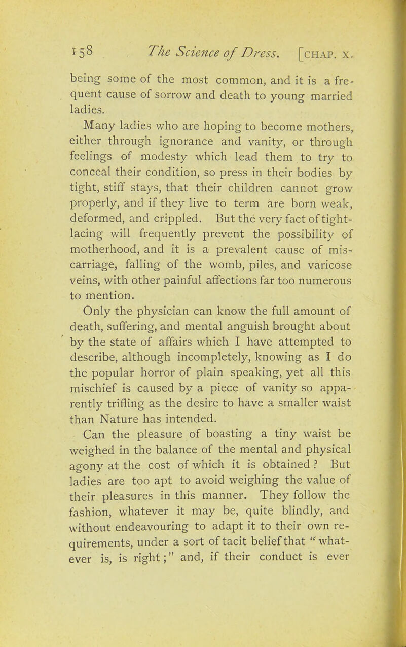 being some of the most common, and it is a fre- quent cause of sorrow and death to young married ladies. Many ladies who are hoping to become mothers, either through ignorance and vanity, or through feelings of modesty which lead them to try to conceal their condition, so press in their bodies by tight, stiff stays, that their children cannot grow properly, and if they live to term are born weak, deformed, and crippled. But the very fact of tight- lacing will frequently prevent the possibility of motherhood, and it is a prevalent cause of mis- carriage, falling of the womb, piles, and varicose veins, with other painful affections far too numerous to mention. Only the physician can know the full amount of death, suffering, and mental anguish brought about by the state of affairs which I have attempted to describe, although incompletely, knowing as I do the popular horror of plain speaking, yet all this mischief is caused by a piece of vanity so appa- rently trifling as the desire to have a smaller waist than Nature has intended. Can the pleasure of boasting a tiny waist be weighed in the balance of the mental and physical agony at the cost of which it is obtained ? But ladies are too apt to avoid weighing the value of their pleasures in this manner. They follow the fashion, whatever it may be, quite blindly, and without endeavouring to adapt it to their own re- quirements, under a sort of tacit belief that “ what- ever is, is right; ” and, if their conduct is ever