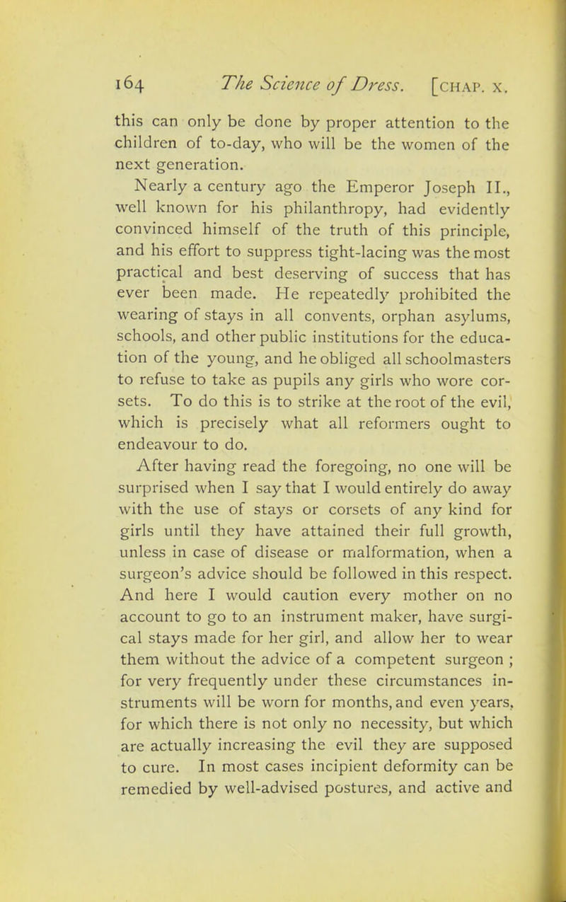 this can only be done by proper attention to the children of to-day, who will be the women of the next generation. Nearly a century ago the Emperor Joseph II., well known for his philanthropy, had evidently convinced himself of the truth of this principle, and his effort to suppress tight-lacing was the most practical and best deserving of success that has ever been made. He repeatedly prohibited the wearing of stays in all convents, orphan asylums, schools, and other public institutions for the educa- tion of the young, and he obliged all schoolmasters to refuse to take as pupils any girls who wore cor- sets. To do this is to strike at the root of the evil, which is precisely what all reformers ought to endeavour to do. After having read the foregoing, no one will be surprised when I say that I would entirely do away with the use of stays or corsets of any kind for girls until they have attained their full growth, unless in case of disease or malformation, when a surgeon’s advice should be followed in this respect. And here I would caution every mother on no account to go to an instrument maker, have surgi- cal stays made for her girl, and allow her to wear them without the advice of a competent surgeon ; for very frequently under these circumstances in- struments will be worn for months, and even years, for which there is not only no necessity, but which are actually increasing the evil they are supposed to cure. In most cases incipient deformity can be remedied by well-advised postures, and active and