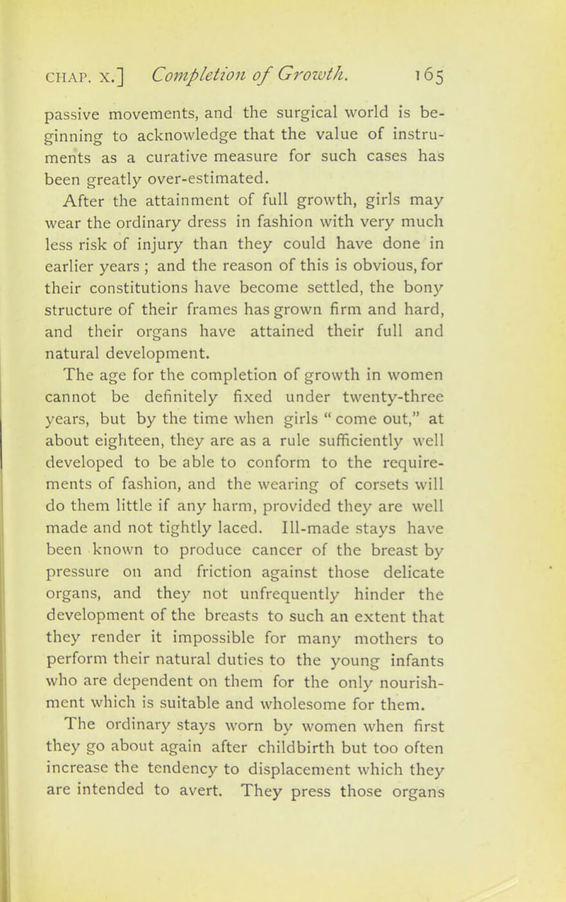passive movements, and the surgical world is be- ginning to acknowledge that the value of instru- ments as a curative measure for such cases has been greatly over-estimated. After the attainment of full growth, girls may wear the ordinary dress in fashion with very much less risk of injury than they could have done in earlier years ; and the reason of this is obvious, for their constitutions have become settled, the bony structure of their frames has grown firm and hard, and their organs have attained their full and natural development. The age for the completion of growth in women cannot be definitely fixed under twenty-three years, but by the time when girls “ come out,” at about eighteen, they are as a rule sufficiently well developed to be able to conform to the require- ments of fashion, and the wearing of corsets will do them little if any harm, provided they are well made and not tightly laced. Ill-made stays have been known to produce cancer of the breast by pressure on and friction against those delicate organs, and they not unfrequently hinder the development of the breasts to such an extent that they render it impossible for many mothers to perform their natural duties to the young infants who are dependent on them for the only nourish- ment which is suitable and wholesome for them. The ordinary stays worn by women when first they go about again after childbirth but too often increase the tendency to displacement which they are intended to avert. They press those organs