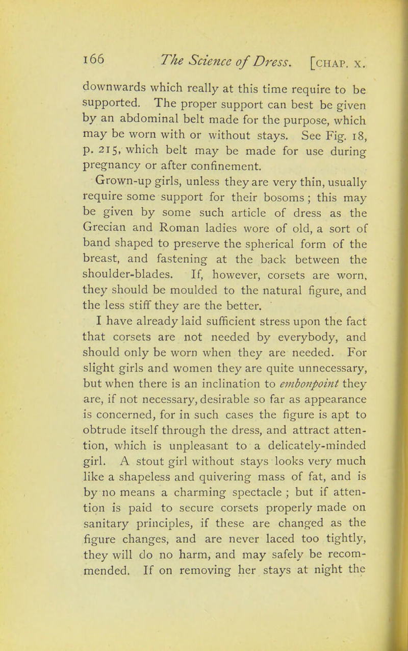 downwards which really at this time require to be supported. The proper support can best be given by an abdominal belt made for the purpose, which may be worn with or without stays. See Fig. 18, p. 215, which belt may be made for use during pregnancy or after confinement. Grown-up girls, unless they are very thin, usually require some support for their bosoms ; this may be given by some such article of dress as the Grecian and Roman ladies wore of old, a sort of band shaped to preserve the spherical form of the breast, and fastening at the back between the shoulder-blades. If, however, corsets are worn, they should be moulded to the natural figure, and the less stiff they are the better. I have already laid sufficient stress upon the fact that corsets are not needed by everybody, and should only be worn when they are needed. For slight girls and women they are quite unnecessary, but when there is an inclination to embonpoint they are, if not necessary, desirable so far as appearance is concerned, for in such cases the figure is apt to obtrude itself through the dress, and attract atten- tion, which is unpleasant to a delicately-minded girl. A stout girl without stays looks very much like a shapeless and quivering mass of fat, and is by no means a charming spectacle ; but if atten- tion is paid to secure corsets properly made on sanitary principles, if these are changed as the figure changes, and are never laced too tightly, they will do no harm, and may safely be recom- mended. If on removing her stays at night the