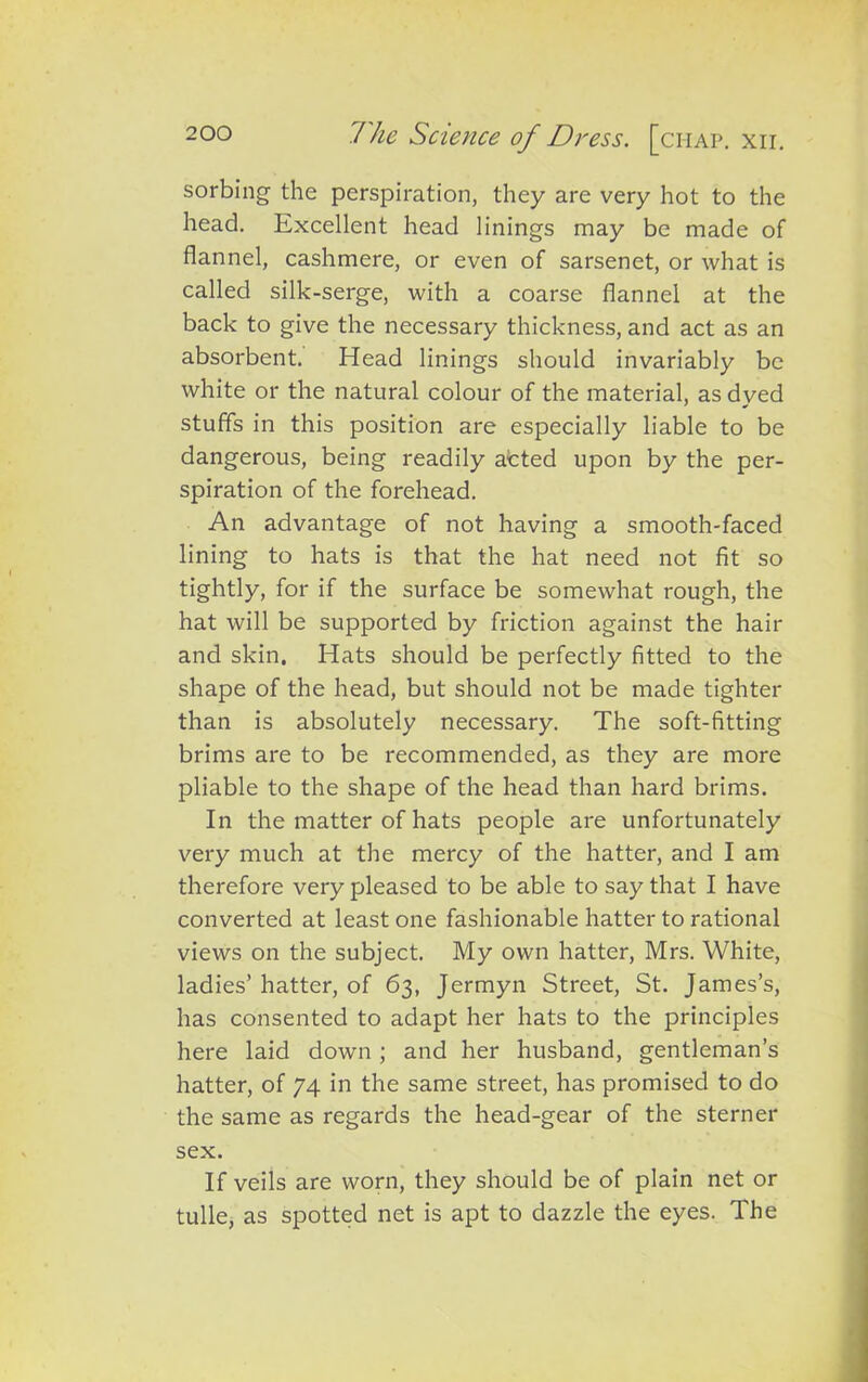 sorbing the perspiration, they are very hot to the head. Excellent head linings may be made of flannel, cashmere, or even of sarsenet, or what is called silk-serge, with a coarse flannel at the back to give the necessary thickness, and act as an absorbent. Head linings should invariably be white or the natural colour of the material, as dyed stuffs in this position are especially liable to be dangerous, being readily acted upon by the per- spiration of the forehead. An advantage of not having a smooth-faced lining to hats is that the hat need not fit so tightly, for if the surface be somewhat rough, the hat will be supported by friction against the hair and skin. Hats should be perfectly fitted to the shape of the head, but should not be made tighter than is absolutely necessary. The soft-fitting brims are to be recommended, as they are more pliable to the shape of the head than hard brims. In the matter of hats people are unfortunately very much at the mercy of the hatter, and I am therefore very pleased to be able to say that I have converted at least one fashionable hatter to rational views on the subject. My own hatter, Mrs. White, ladies’ hatter, of 63, Jermyn Street, St. James’s, has consented to adapt her hats to the principles here laid down ; and her husband, gentleman’s hatter, of 74 in the same street, has promised to do the same as regards the head-gear of the sterner sex. If veils are worn, they should be of plain net or tulle, as spotted net is apt to dazzle the eyes. The