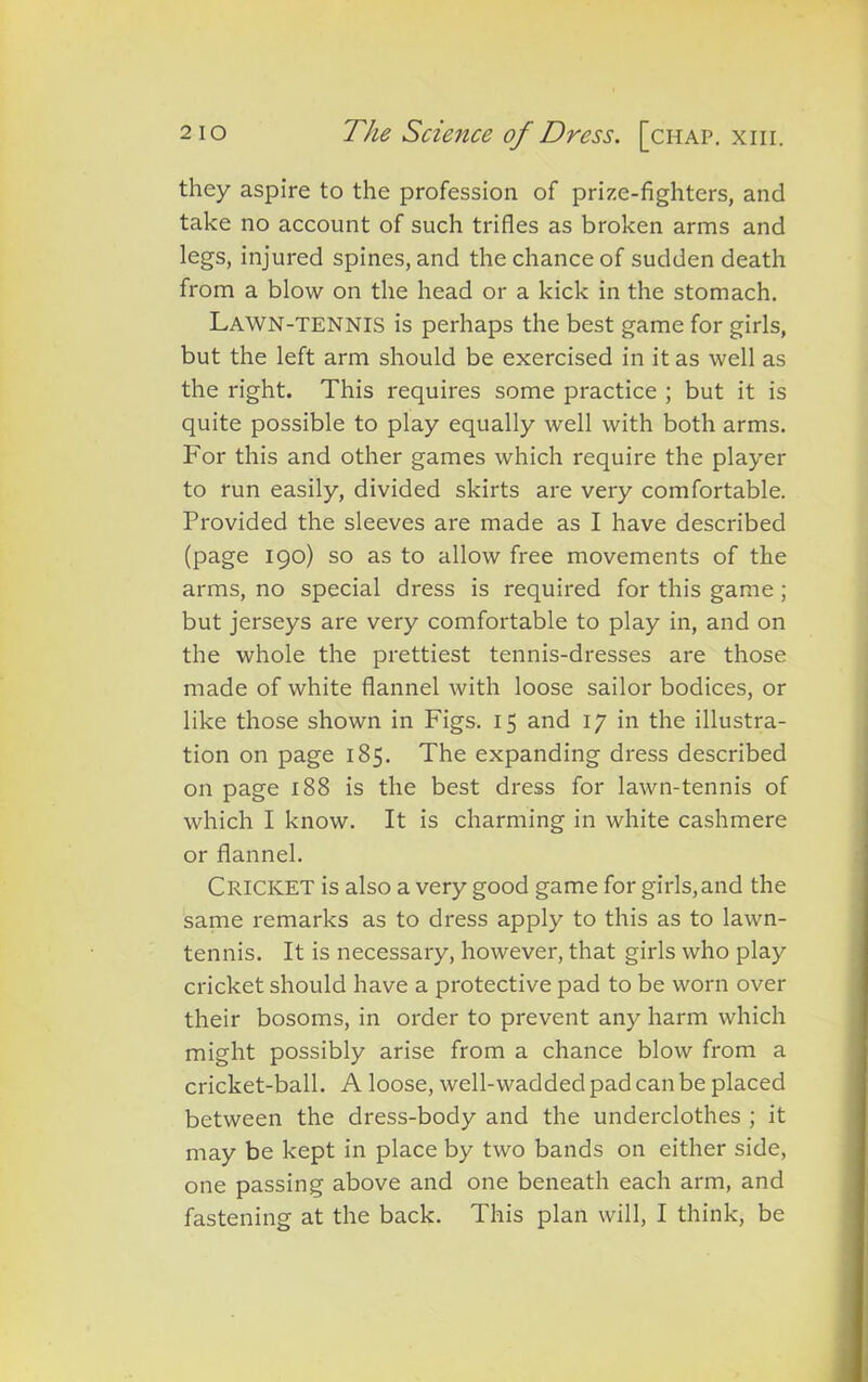 they aspire to the profession of prize-fighters, and take no account of such trifles as broken arms and legs, injured spines, and the chance of sudden death from a blow on the head or a kick in the stomach. Lawn-tennis is perhaps the best game for girls, but the left arm should be exercised in it as well as the right. This requires some practice ; but it is quite possible to play equally well with both arms. For this and other games which require the player to run easily, divided skirts are very comfortable. Provided the sleeves are made as I have described (page 190) so as to allow free movements of the arms, no special dress is required for this game ; but jerseys are very comfortable to play in, and on the whole the prettiest tennis-dresses are those made of white flannel with loose sailor bodices, or like those shown in Figs. 15 and 17 in the illustra- tion on page 185. The expanding dress described on page 188 is the best dress for lawn-tennis of which I know. It is charming in white cashmere or flannel. Cricket is also a very good game for girls,and the same remarks as to dress apply to this as to lawn- tennis. It is necessary, however, that girls who play cricket should have a protective pad to be worn over their bosoms, in order to prevent any harm which might possibly arise from a chance blow from a cricket-ball. A loose, well-wadded pad can be placed between the dress-body and the underclothes ; it may be kept in place by two bands on either side, one passing above and one beneath each arm, and