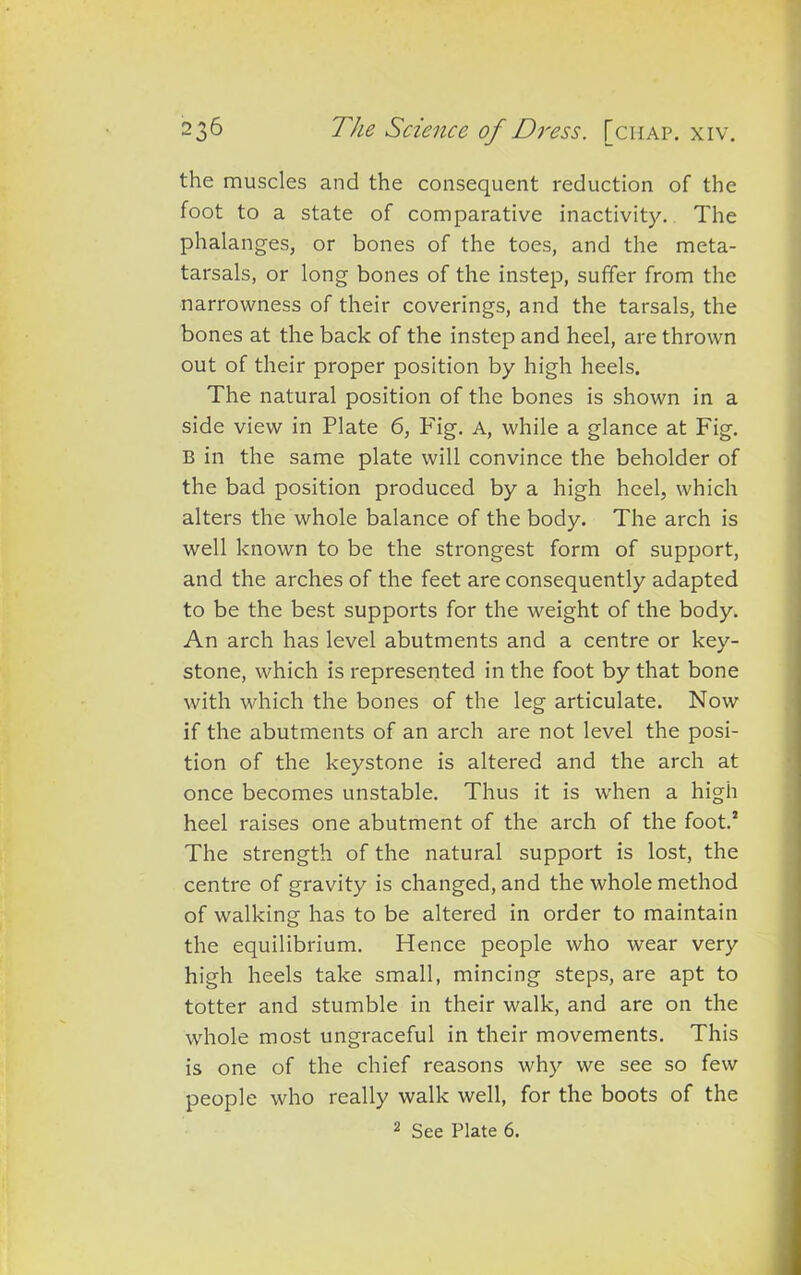 the muscles and the consequent reduction of the foot to a state of comparative inactivity. The phalanges, or bones of the toes, and the meta- tarsals, or long bones of the instep, suffer from the narrowness of their coverings, and the tarsals, the bones at the back of the instep and heel, are thrown out of their proper position by high heels. The natural position of the bones is shown in a side view in Plate 6, P'ig. A, while a glance at Fig. B in the same plate will convince the beholder of the bad position produced by a high heel, which alters the whole balance of the body. The arch is well known to be the strongest form of support, and the arches of the feet are consequently adapted to be the best supports for the weight of the body. An arch has level abutments and a centre or key- stone, which is represented in the foot by that bone with which the bones of the leg articulate. Now if the abutments of an arch are not level the posi- tion of the keystone is altered and the arch at once becomes unstable. Thus it is when a high heel raises one abutment of the arch of the foot.* The strength of the natural support is lost, the centre of gravity is changed, and the whole method of walking has to be altered in order to maintain the equilibrium. Hence people who wear very high heels take small, mincing steps, are apt to totter and stumble in their walk, and are on the whole most ungraceful in their movements. This is one of the chief reasons why we see so few people who really walk well, for the boots of the 2 See Plate 6.