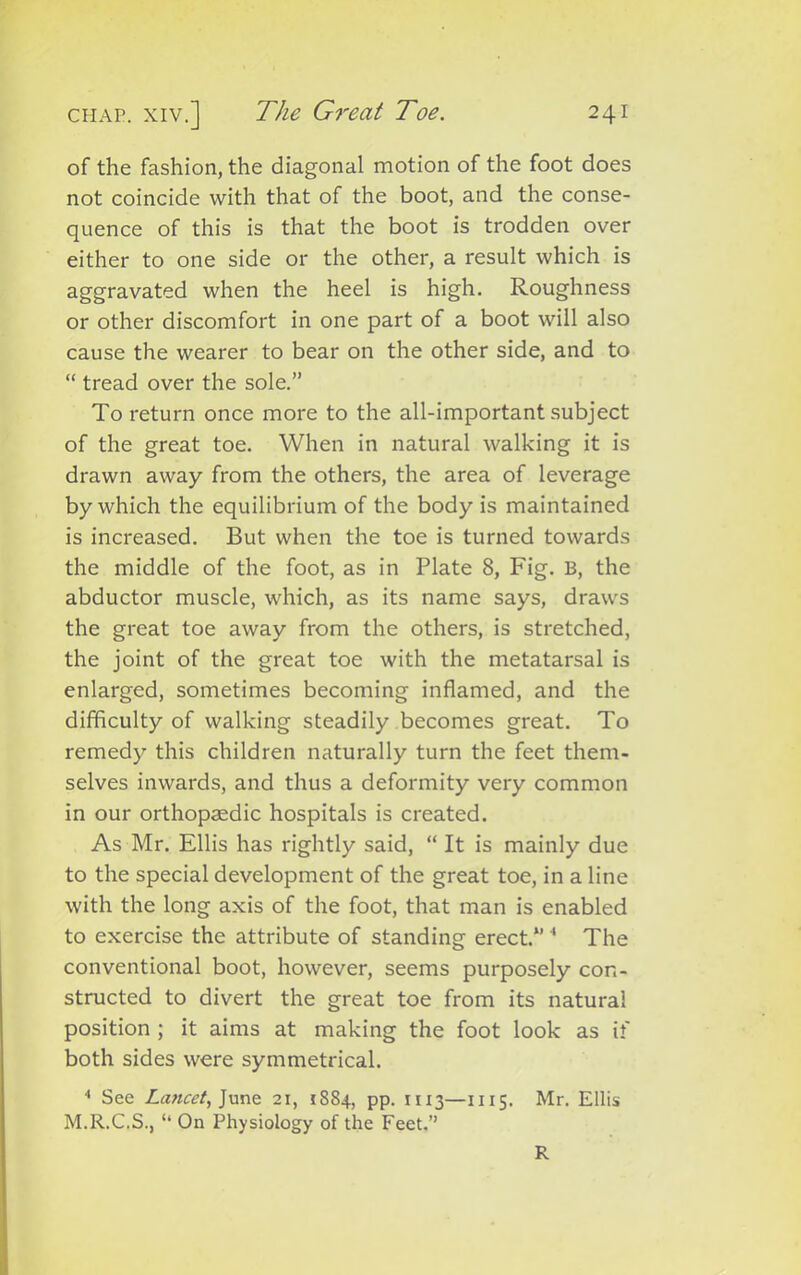 of the fashion, the diagonal motion of the foot does not coincide with that of the boot, and the conse- quence of this is that the boot is trodden over either to one side or the other, a result which is aggravated when the heel is high. Roughness or other discomfort in one part of a boot will also cause the wearer to bear on the other side, and to “ tread over the sole.” To return once more to the all-important subject of the great toe. When in natural walking it is drawn away from the others, the area of leverage by which the equilibrium of the body is maintained is increased. But when the toe is turned towards the middle of the foot, as in Plate 8, Fig. B, the abductor muscle, which, as its name says, draws the great toe away from the others, is stretched, the joint of the great toe with the metatarsal is enlarged, sometimes becoming inflamed, and the difficulty of walking steadily becomes great. To remedy this children naturally turn the feet them- selves inwards, and thus a deformity very common in our orthopaedic hospitals is created. As Mr. Ellis has rightly said, “ It is mainly due to the special development of the great toe, in a line with the long axis of the foot, that man is enabled to exercise the attribute of standing erect.*’ 4 The conventional boot, however, seems purposely con- structed to divert the great toe from its natural position ; it aims at making the foot look as if both sides were symmetrical. 4 See Lancet, June 21, i SS4, pp. 1113—1115. Mr. Ellis M.R.C.S., “ On Physiology of the Feet.” R