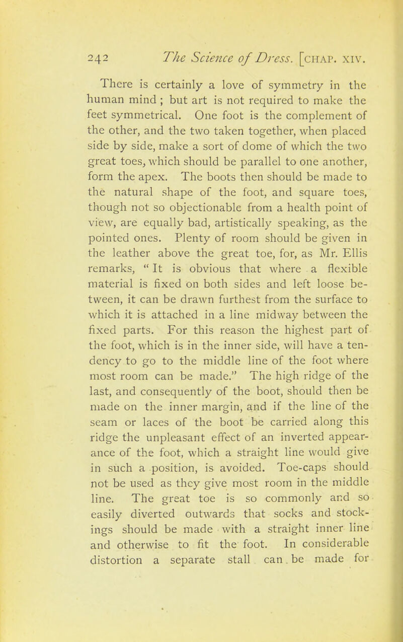 There is certainly a love of symmetry in the human mind ; but art is not required to make the feet symmetrical. One foot is the complement of the other, and the two taken together, when placed side by side, make a sort of dome of which the two great toes, which should be parallel to one another, form the apex. The boots then should be made to the natural shape of the foot, and square toes, though not so objectionable from a health point of view, are equally bad, artistically speaking, as the pointed ones. Plenty of room should be given in the leather above the great toe, for, as Mr. Ellis remarks, “It is obvious that where a flexible material is fixed on both sides and left loose be- tween, it can be drawn furthest from the surface to which it is attached in a line midway between the fixed parts. For this reason the highest part of the foot, which is in the inner side, will have a ten- dency to go to the middle line of the foot where most room can be made.” The high ridge of the last, and consequently of the boot, should then be made on the inner margin, and if the line of the seam or laces of the boot be carried along this ridge the unpleasant effect of an inverted appear- ance of the foot, which a straight line would give in such a position, is avoided. Toe-caps should not be used as they give most room in the middle line. The great toe is so commonly and so easily diverted outwards that socks and stock- ings should be made with a straight inner line and otherwise to fit the foot. In considerable distortion a separate stall can be made for