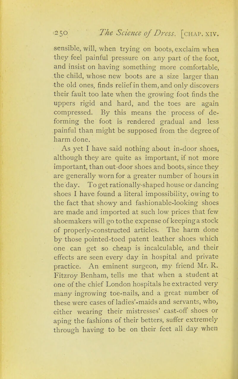 sensible, will, when trying on boots, exclaim when they feel painful pressure on any part of the foot, and insist on having something more comfortable, the child, whose new boots are a size larger than the old ones, finds relief in them, and only discovers their fault too late when the growing foot finds the uppers rigid and hard, and the toes are again compressed. By this means the process of de- forming the foot is rendered gradual and less painful than might be supposed from the degree of harm done. As yet I have said nothing about in-door shoes, although they are quite as important, if not more important, than out-door shoes and boots, since they are generally worn for a greater number of hours in the day. To get rationally-shaped house or dancing shoes I have found a literal impossibility, owing to the fact that showy and fashionable-looking shoes are made and imported at such low prices that few shoemakers will go to the expense of keeping a stock of properly-constructed articles. The harm done by those pointed-toed patent leather shoes which one can get so cheap is incalculable, and their effects are seen every day in hospital and private practice. An eminent surgeon, my friend Mr. R. Fitzroy Benham, tells me that when a student at one of the chief London hospitals he extracted very many ingrowing toe-nails, and a great number of these were cases of ladies’-maids and servants, who, either wearing their mistresses’ cast-off shoes or aping the fashions of their betters, suffer extremely through having to be on their feet all day when